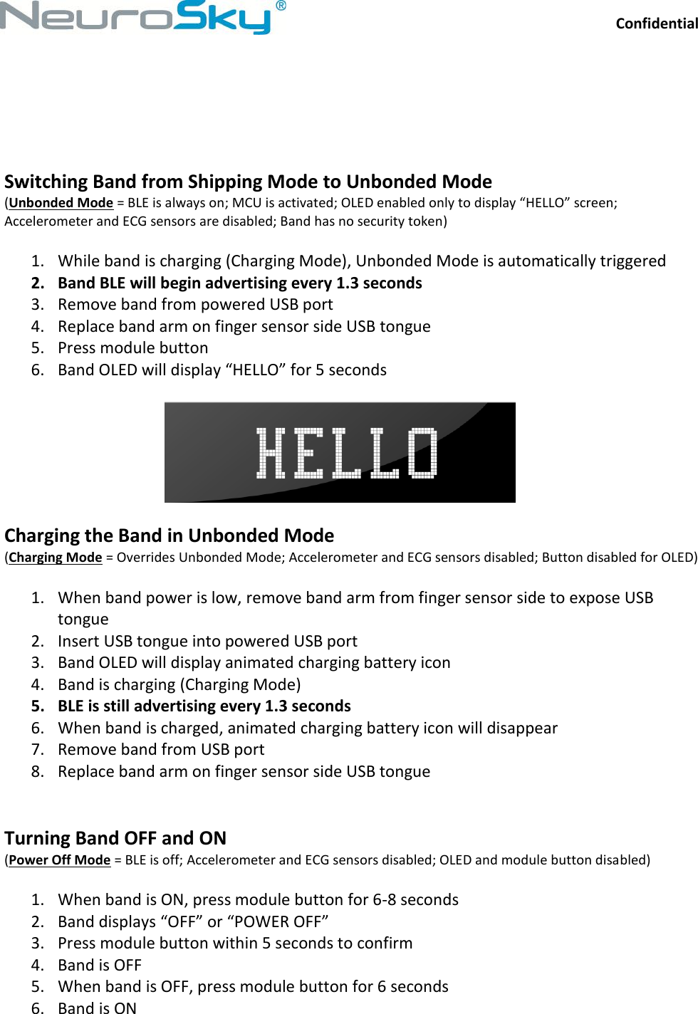 Confidential  NeuroSkySM, 125 S. Market Street, Suite 900, San Jose, CA 95113  (408) 600-0129,  www.neurosky.com     Switching Band from Shipping Mode to Unbonded Mode (Unbonded Mode = BLE is always on; MCU is activated; OLED enabled only to display “HELLO” screen; Accelerometer and ECG sensors are disabled; Band has no security token)  1. While band is charging (Charging Mode), Unbonded Mode is automatically triggered 2. Band BLE will begin advertising every 1.3 seconds 3. Remove band from powered USB port 4. Replace band arm on finger sensor side USB tongue 5. Press module button 6. Band OLED will display “HELLO” for 5 seconds    Charging the Band in Unbonded Mode (Charging Mode = Overrides Unbonded Mode; Accelerometer and ECG sensors disabled; Button disabled for OLED)  1. When band power is low, remove band arm from finger sensor side to expose USB tongue 2. Insert USB tongue into powered USB port 3. Band OLED will display animated charging battery icon 4. Band is charging (Charging Mode) 5. BLE is still advertising every 1.3 seconds 6. When band is charged, animated charging battery icon will disappear 7. Remove band from USB port 8. Replace band arm on finger sensor side USB tongue   Turning Band OFF and ON (Power Off Mode = BLE is off; Accelerometer and ECG sensors disabled; OLED and module button disabled)  1. When band is ON, press module button for 6-8 seconds 2. Band displays “OFF” or “POWER OFF” 3. Press module button within 5 seconds to confirm 4. Band is OFF 5. When band is OFF, press module button for 6 seconds 6. Band is ON 