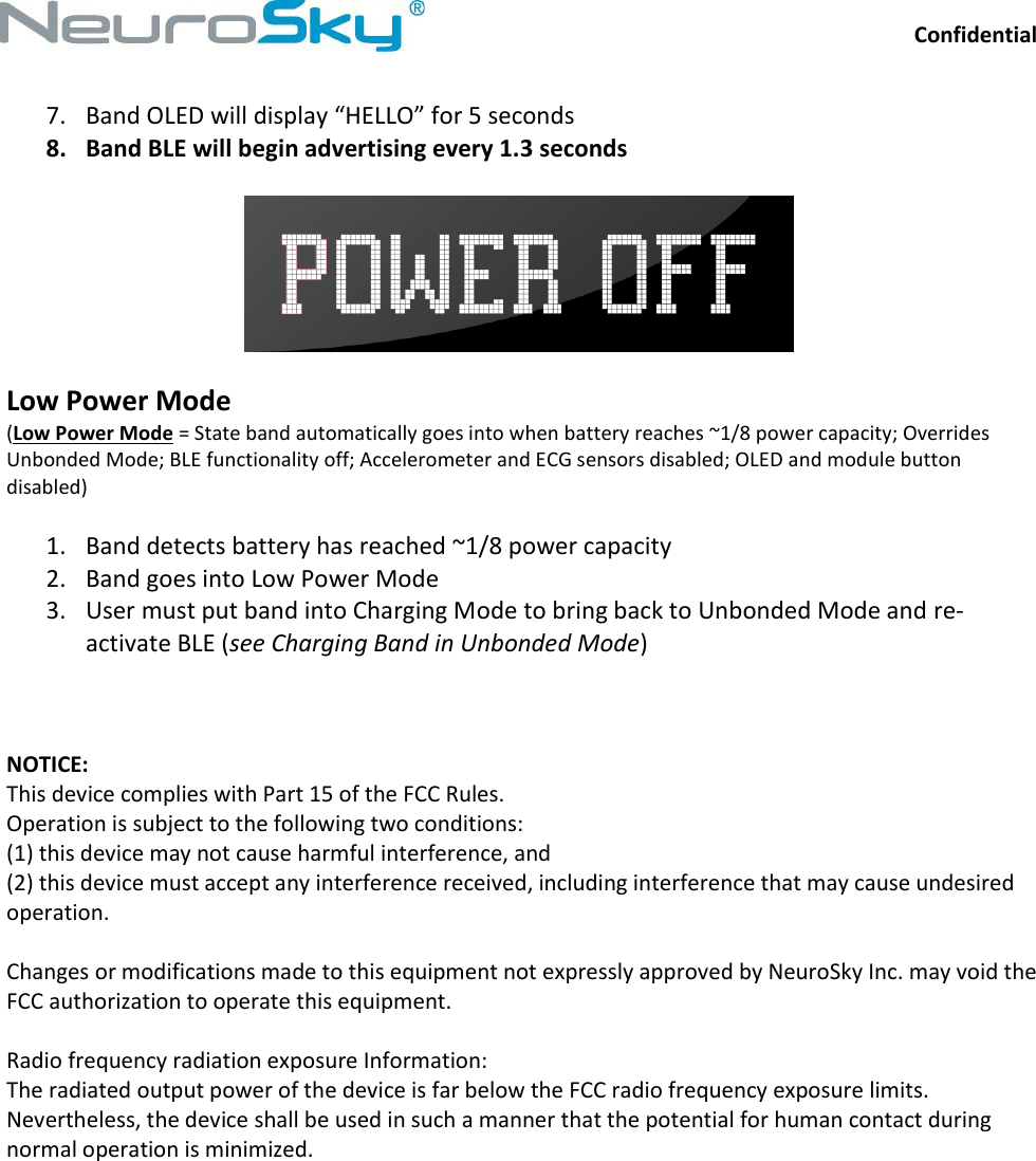 Confidential  NeuroSkySM, 125 S. Market Street, Suite 900, San Jose, CA 95113  (408) 600-0129,  www.neurosky.com 7. Band OLED will display “HELLO” for 5 seconds 8. Band BLE will begin advertising every 1.3 seconds    Low Power Mode (Low Power Mode = State band automatically goes into when battery reaches ~1/8 power capacity; Overrides Unbonded Mode; BLE functionality off; Accelerometer and ECG sensors disabled; OLED and module button disabled)  1. Band detects battery has reached ~1/8 power capacity 2. Band goes into Low Power Mode 3. User must put band into Charging Mode to bring back to Unbonded Mode and re-activate BLE (see Charging Band in Unbonded Mode)    NOTICE:  This device complies with Part 15 of the FCC Rules.  Operation is subject to the following two conditions:  (1) this device may not cause harmful interference, and  (2) this device must accept any interference received, including interference that may cause undesired operation.  Changes or modifications made to this equipment not expressly approved by NeuroSky Inc. may void the FCC authorization to operate this equipment.  Radio frequency radiation exposure Information:  The radiated output power of the device is far below the FCC radio frequency exposure limits. Nevertheless, the device shall be used in such a manner that the potential for human contact during normal operation is minimized.  