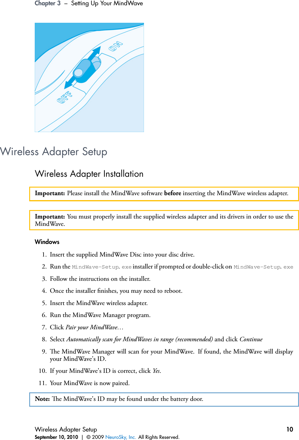 Chapter 3 – Setting Up Your MindWaveWireless Adapter SetupWireless Adapter InstallationImportant: Please install the MindWave software before inserting the MindWave wireless adapter.Important: You must properly install the supplied wireless adapter and its drivers in order to use theMindWave.Windows1. Insert the supplied MindWave Disc into your disc drive.2. Run the MindWave-Setup.exe installer if prompted or double-click on MindWave-Setup.exe3. Follow the instructions on the installer.4. Once the installer nishes, you may need to reboot.5. Insert the MindWave wireless adapter.6. Run the MindWave Manager program.7. Click Pair your MindWave…8. Select Automatically scan for MindWaves in range (recommended) and click Continue9. e MindWave Manager will scan for your MindWave. If found, the MindWave will displayyour MindWave&apos;s ID.10. If your MindWave&apos;s ID is correct, click Yes.11. Your MindWave is now paired.Note: e MindWave&apos;s ID may be found under the battery door.Wireless Adapter SetupSeptember 10, 2010 | © 2009 NeuroSky, Inc. All Rights Reserved.10