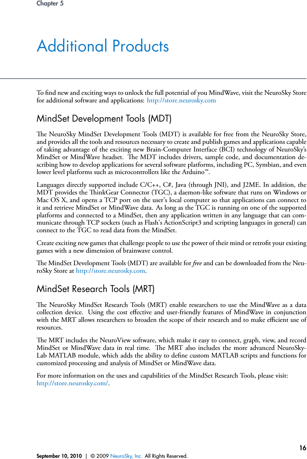 Chapter 5Additional ProductsTo nd new and exciting ways to unlock the full potential of you MindWave, visit the NeuroSky Storefor additional software and applications: http://store.neurosky.comMindSet Development Tools (MDT)e NeuroSky MindSet Development Tools (MDT) is available for free from the NeuroSky Store,and provides all the tools and resources necessary to create and publish games and applications capableof taking advantage of the exciting new Brain-Computer Interface (BCI) technology of NeuroSky’sMindSet or MindWave headset. e MDT includes drivers, sample code, and documentation de-scribing how to develop applications for several software platforms, including PC, Symbian, and evenlower level platforms such as microcontrollers like the Arduino™.Languages directly supported include C/C++, C#, Java (through JNI), and J2ME. In addition, theMDT provides the inkGear Connector (TGC), a daemon-like software that runs on Windows orMac OS X, and opens a TCP port on the user&apos;s local computer so that applications can connect toit and retrieve MindSet or MindWave data. As long as the TGC is running on one of the supportedplatforms and connected to a MindSet, then any application written in any language that can com-municate through TCP sockets (such as Flash&apos;s ActionScript3 and scripting languages in general) canconnect to the TGC to read data from the MindSet.Create exciting new games that challenge people to use the power of their mind or retrot your existinggames with a new dimension of brainwave control.e MindSet Development Tools (MDT) are available for free and can be downloaded from the Neu-roSky Store at http://store.neurosky.com.MindSet Research Tools (MRT)e NeuroSky MindSet Research Tools (MRT) enable researchers to use the MindWave as a datacollection device. Using the cost eﬀective and user-friendly features of MindWave in conjunctionwith the MRT allows researchers to broaden the scope of their research and to make eﬃcient use ofresources.e MRT includes the NeuroView software, which make it easy to connect, graph, view, and recordMindSet or MindWave data in real time. e MRT also includes the more advanced NeuroSky-Lab MATLAB module, which adds the ability to dene custom MATLAB scripts and functions forcustomized processing and analysis of MindSet or MindWave data.For more information on the uses and capabilities of the MindSet Research Tools, please visit:http://store.neurosky.com/.September 10, 2010 | © 2009 NeuroSky, Inc. All Rights Reserved.16