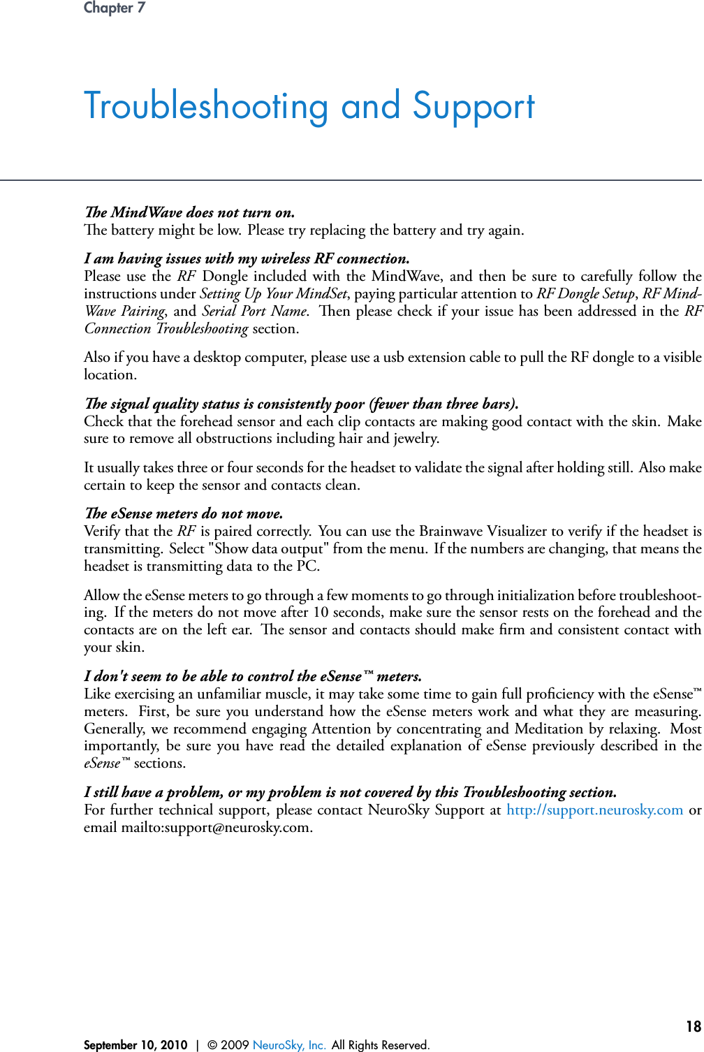 Chapter 7Troubleshooting and Supporte MindWave does not turn on.e battery might be low. Please try replacing the battery and try again.I am having issues with my wireless RF connection.Please use the RF Dongle included with the MindWave, and then be sure to carefully follow theinstructions under Setting Up Your MindSet, paying particular attention to RF Dongle Setup,RF Mind-Wave Pairing, and Serial Port Name. en please check if your issue has been addressed in the RFConnection Troubleshooting section.Also if you have a desktop computer, please use a usb extension cable to pull the RF dongle to a visiblelocation.e signal quality status is consistently poor (fewer than three bars).Check that the forehead sensor and each clip contacts are making good contact with the skin. Makesure to remove all obstructions including hair and jewelry.It usually takes three or four seconds for the headset to validate the signal after holding still. Also makecertain to keep the sensor and contacts clean.e eSense meters do not move.Verify that the RF is paired correctly. You can use the Brainwave Visualizer to verify if the headset istransmitting. Select &quot;Show data output&quot; from the menu. If the numbers are changing, that means theheadset is transmitting data to the PC.Allow the eSense meters to go through a few moments to go through initialization before troubleshoot-ing. If the meters do not move after 10 seconds, make sure the sensor rests on the forehead and thecontacts are on the left ear. e sensor and contacts should make rm and consistent contact withyour skin.I don&apos;t seem to be able to control the eSense™ meters.Like exercising an unfamiliar muscle, it may take some time to gain full prociency with the eSense™meters. First, be sure you understand how the eSense meters work and what they are measuring.Generally, we recommend engaging Attention by concentrating and Meditation by relaxing. Mostimportantly, be sure you have read the detailed explanation of eSense previously described in theeSense™ sections.I still have a problem, or my problem is not covered by this Troubleshooting section.For further technical support, please contact NeuroSky Support at http://support.neurosky.com oremail mailto:support@neurosky.com.September 10, 2010 | © 2009 NeuroSky, Inc. All Rights Reserved.18