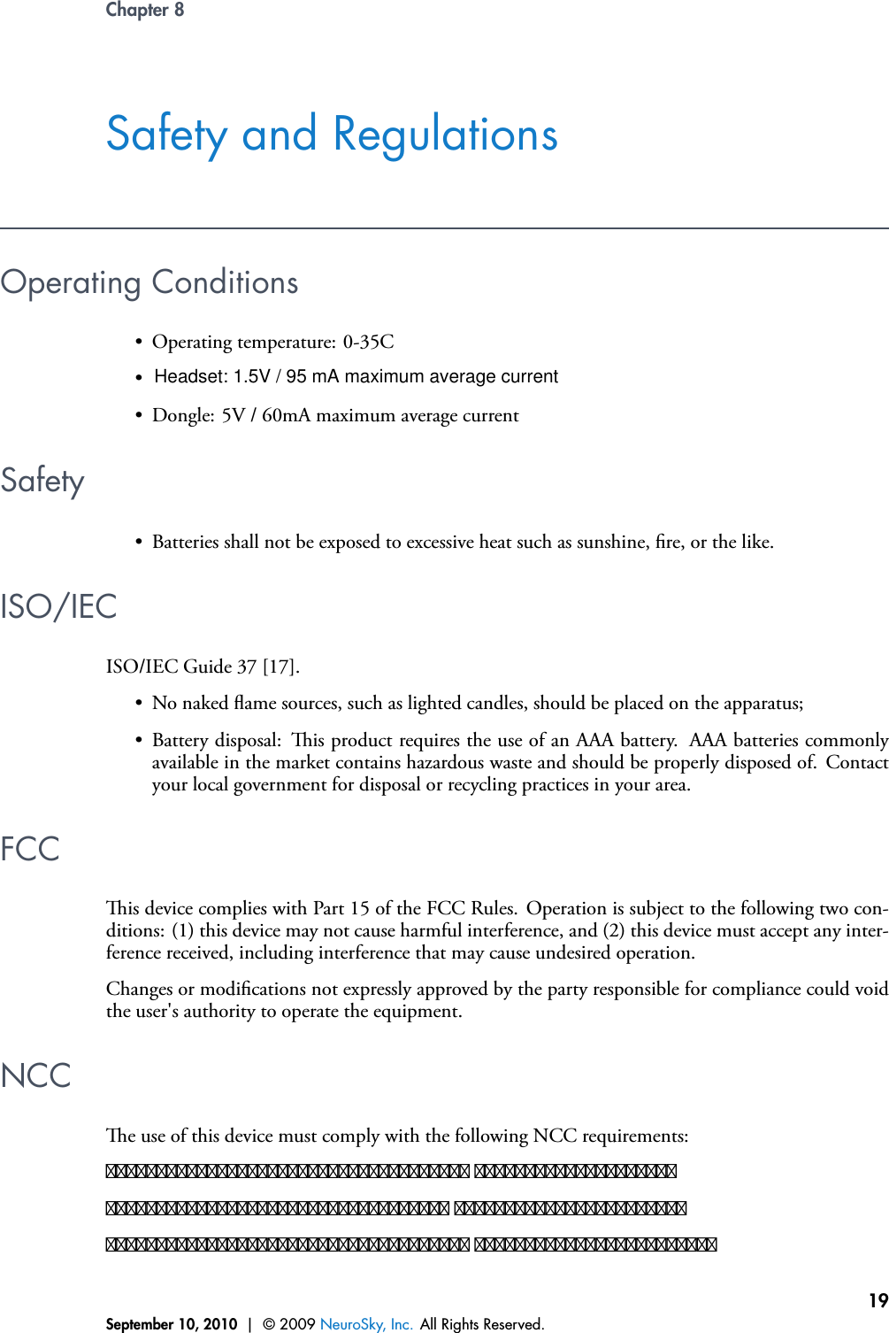 Chapter 8Safety and RegulationsOperating ConditionsSafety• Batteries shall not be exposed to excessive heat such as sunshine, re, or the like.ISO/IECISO/IEC Guide 37 [17].• No naked ame sources, such as lighted candles, should be placed on the apparatus;• Battery disposal: is product requires the use of an AAA battery. AAA batteries commonlyavailable in the market contains hazardous waste and should be properly disposed of. Contactyour local government for disposal or recycling practices in your area.FCCis device complies with Part 15 of the FCC Rules. Operation is subject to the following two con-ditions: (1) this device may not cause harmful interference, and (2) this device must accept any inter-ference received, including interference that may cause undesired operation.Changes or modications not expressly approved by the party responsible for compliance could voidthe user&apos;s authority to operate the equipment.NCCe use of this device must comply with the following NCC requirements:������������������������������������ ������������������������������������������������������ ����������������������������������������������������������� ������������������������September 10, 2010 | © 2009 NeuroSky, Inc. All Rights Reserved.19•• Dongle: 5V / 60mA maximum average current• Operating temperature: 0-35CHeadset: 1.5V / 95 mA maximum average current