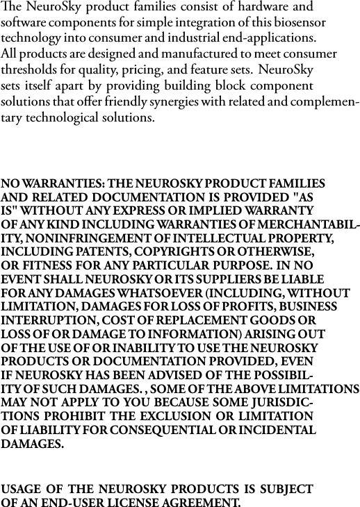 e NeuroSky product families consist of hardware andsoftware components for simple integration of this biosensortechnology into consumer and industrial end-applications.All products are designed and manufactured to meet consumerthresholds for quality, pricing, and feature sets. NeuroSkysets itself apart by providing building block componentsolutions that oﬀer friendly synergies with related and complemen-tary technological solutions.NO WARRANTIES: THE NEUROSKY PRODUCT FAMILIESAND RELATED DOCUMENTATION IS PROVIDED &quot;ASIS&quot; WITHOUT ANY EXPRESS OR IMPLIED WARRANTYOF ANY KIND INCLUDING WARRANTIES OF MERCHANTABIL-ITY, NONINFRINGEMENT OF INTELLECTUAL PROPERTY,INCLUDING PATENTS, COPYRIGHTS OR OTHERWISE,OR FITNESS FOR ANY PARTICULAR PURPOSE. IN NOEVENT SHALL NEUROSKY OR ITS SUPPLIERS BE LIABLEFOR ANY DAMAGES WHATSOEVER (INCLUDING, WITHOUTLIMITATION, DAMAGES FOR LOSS OF PROFITS, BUSINESSINTERRUPTION, COST OF REPLACEMENT GOODS ORLOSS OF OR DAMAGE TO INFORMATION) ARISING OUTOF THE USE OF OR INABILITY TO USE THE NEUROSKYPRODUCTS OR DOCUMENTATION PROVIDED, EVENIF NEUROSKY HAS BEEN ADVISED OF THE POSSIBIL-ITY OF SUCH DAMAGES. , SOME OF THE ABOVE LIMITATIONSMAY NOT APPLY TO YOU BECAUSE SOME JURISDIC-TIONS PROHIBIT THE EXCLUSION OR LIMITATIONOF LIABILITY FOR CONSEQUENTIAL OR INCIDENTALDAMAGES.USAGE OF THE NEUROSKY PRODUCTS IS SUBJECTOF AN END-USER LICENSE AGREEMENT.