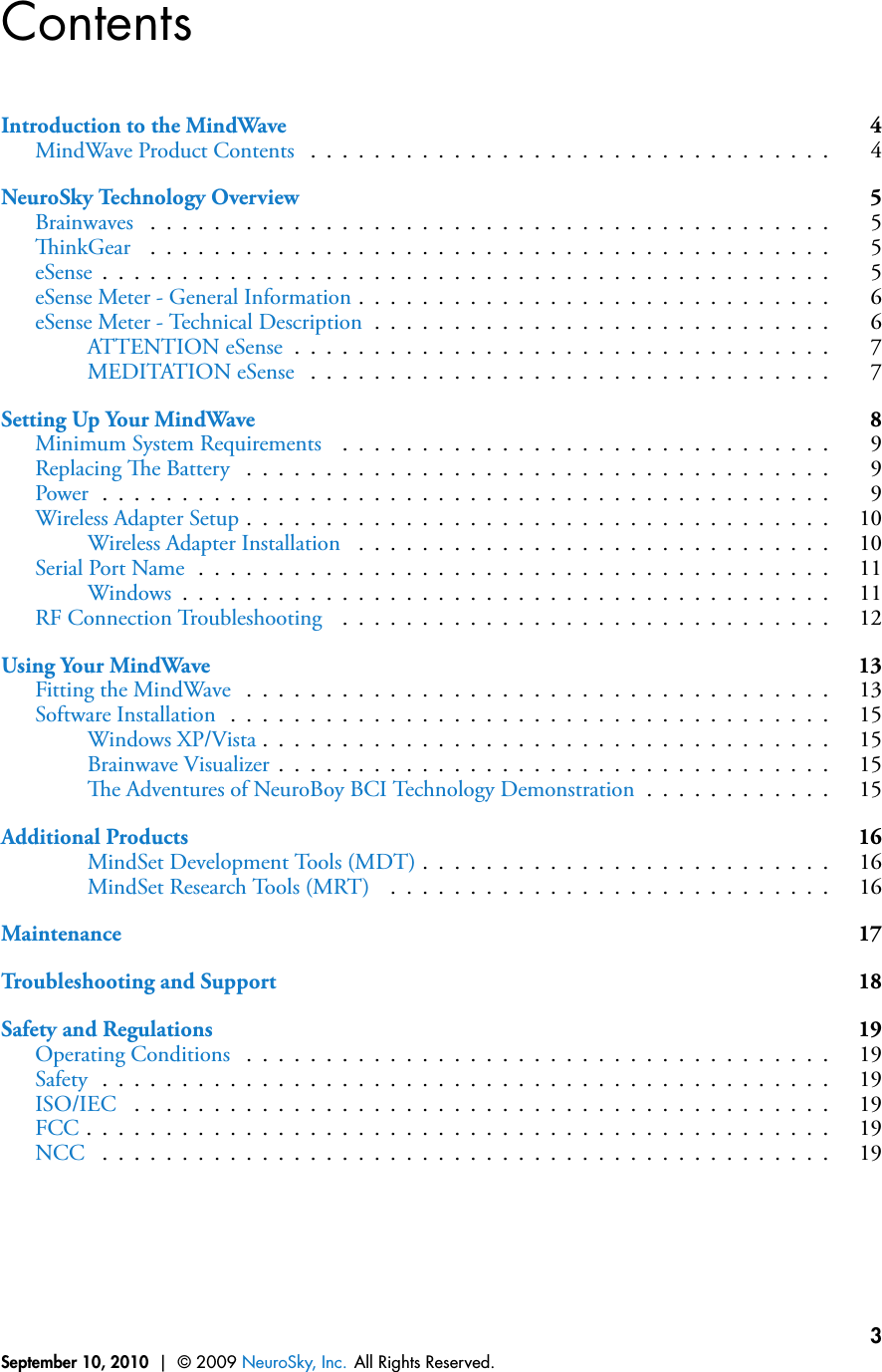 ContentsIntroduction to the MindWave 4MindWave Product Contents . . . . . . . . . . . . . . . . . . . . . . . . . . . . . . . . . 4NeuroSky Technology Overview 5Brainwaves . . . . . . . . . . . . . . . . . . . . . . . . . . . . . . . . . . . . . . . . . . . 5inkGear . . . . . . . . . . . . . . . . . . . . . . . . . . . . . . . . . . . . . . . . . . . 5eSense . . . . . . . . . . . . . . . . . . . . . . . . . . . . . . . . . . . . . . . . . . . . . . 5eSense Meter - General Information . . . . . . . . . . . . . . . . . . . . . . . . . . . . . . 6eSense Meter - Technical Description . . . . . . . . . . . . . . . . . . . . . . . . . . . . . 6ATTENTION eSense . . . . . . . . . . . . . . . . . . . . . . . . . . . . . . . . . . 7MEDITATION eSense . . . . . . . . . . . . . . . . . . . . . . . . . . . . . . . . . 7Setting Up Your MindWave 8Minimum System Requirements . . . . . . . . . . . . . . . . . . . . . . . . . . . . . . . 9Replacing e Battery . . . . . . . . . . . . . . . . . . . . . . . . . . . . . . . . . . . . . 9Power . . . . . . . . . . . . . . . . . . . . . . . . . . . . . . . . . . . . . . . . . . . . . . 9Wireless Adapter Setup . . . . . . . . . . . . . . . . . . . . . . . . . . . . . . . . . . . . . 10Wireless Adapter Installation . . . . . . . . . . . . . . . . . . . . . . . . . . . . . . 10Serial Port Name . . . . . . . . . . . . . . . . . . . . . . . . . . . . . . . . . . . . . . . . 11Windows . . . . . . . . . . . . . . . . . . . . . . . . . . . . . . . . . . . . . . . . . 11RF Connection Troubleshooting . . . . . . . . . . . . . . . . . . . . . . . . . . . . . . . 12Using Your MindWave 13Fitting the MindWave . . . . . . . . . . . . . . . . . . . . . . . . . . . . . . . . . . . . . 13Software Installation . . . . . . . . . . . . . . . . . . . . . . . . . . . . . . . . . . . . . . 15Windows XP/Vista . . . . . . . . . . . . . . . . . . . . . . . . . . . . . . . . . . . . 15Brainwave Visualizer . . . . . . . . . . . . . . . . . . . . . . . . . . . . . . . . . . . 15e Adventures of NeuroBoy BCI Technology Demonstration . . . . . . . . . . . . 15Additional Products 16MindSet Development Tools (MDT) . . . . . . . . . . . . . . . . . . . . . . . . . . 16MindSet Research Tools (MRT) . . . . . . . . . . . . . . . . . . . . . . . . . . . . 16Maintenance 17Troubleshooting and Support 18Safety and Regulations 19Operating Conditions . . . . . . . . . . . . . . . . . . . . . . . . . . . . . . . . . . . . . 19Safety . . . . . . . . . . . . . . . . . . . . . . . . . . . . . . . . . . . . . . . . . . . . . . 19ISO/IEC . . . . . . . . . . . . . . . . . . . . . . . . . . . . . . . . . . . . . . . . . . . . 19FCC . . . . . . . . . . . . . . . . . . . . . . . . . . . . . . . . . . . . . . . . . . . . . . . 19NCC . . . . . . . . . . . . . . . . . . . . . . . . . . . . . . . . . . . . . . . . . . . . . . 19September 10, 2010 | © 2009 NeuroSky, Inc. All Rights Reserved.3