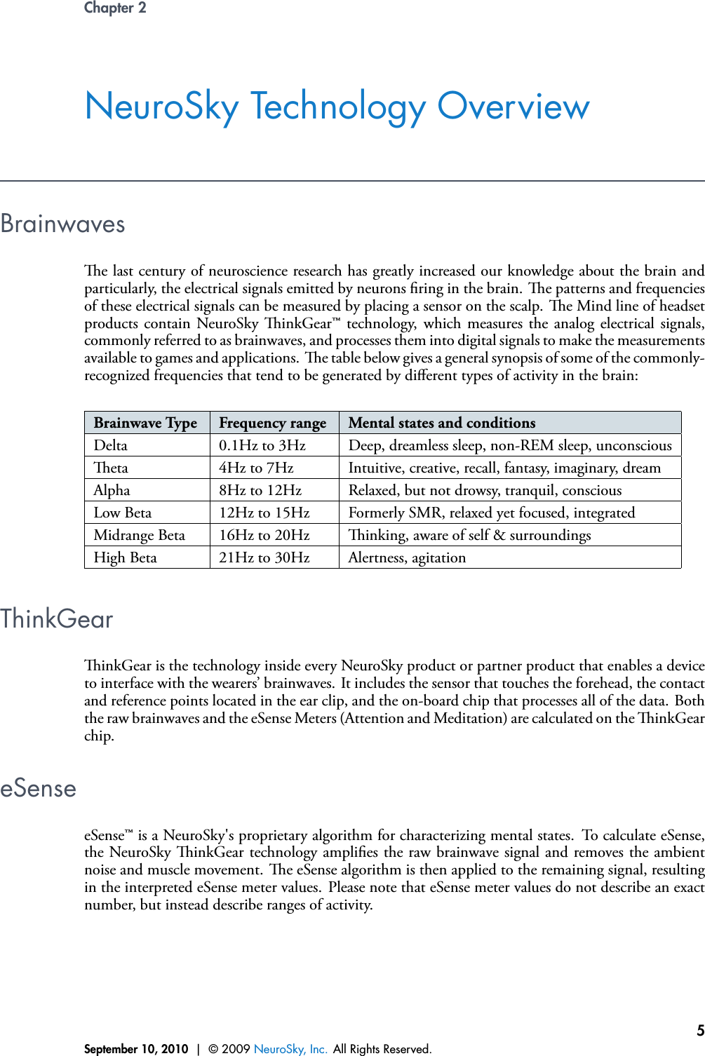 Chapter 2NeuroSky Technology OverviewBrainwavese last century of neuroscience research has greatly increased our knowledge about the brain andparticularly, the electrical signals emitted by neurons ring in the brain. e patterns and frequenciesof these electrical signals can be measured by placing a sensor on the scalp. e Mind line of headsetproducts contain NeuroSky inkGear™ technology, which measures the analog electrical signals,commonly referred to as brainwaves, and processes them into digital signals to make the measurementsavailable to games and applications. e table below gives a general synopsis of some of the commonly-recognized frequencies that tend to be generated by diﬀerent types of activity in the brain:Brainwave Type Frequency range Mental states and conditionsDelta 0.1Hz to 3Hz Deep, dreamless sleep, non-REM sleep, unconsciouseta 4Hz to 7Hz Intuitive, creative, recall, fantasy, imaginary, dreamAlpha 8Hz to 12Hz Relaxed, but not drowsy, tranquil, consciousLow Beta 12Hz to 15Hz Formerly SMR, relaxed yet focused, integratedMidrange Beta 16Hz to 20Hz inking, aware of self &amp; surroundingsHigh Beta 21Hz to 30Hz Alertness, agitationThinkGearinkGear is the technology inside every NeuroSky product or partner product that enables a deviceto interface with the wearers’ brainwaves. It includes the sensor that touches the forehead, the contactand reference points located in the ear clip, and the on-board chip that processes all of the data. Boththe raw brainwaves and the eSense Meters (Attention and Meditation) are calculated on the inkGearchip.eSenseeSense™ is a NeuroSky&apos;s proprietary algorithm for characterizing mental states. To calculate eSense,the NeuroSky inkGear technology amplies the raw brainwave signal and removes the ambientnoise and muscle movement. e eSense algorithm is then applied to the remaining signal, resultingin the interpreted eSense meter values. Please note that eSense meter values do not describe an exactnumber, but instead describe ranges of activity.September 10, 2010 | © 2009 NeuroSky, Inc. All Rights Reserved.5
