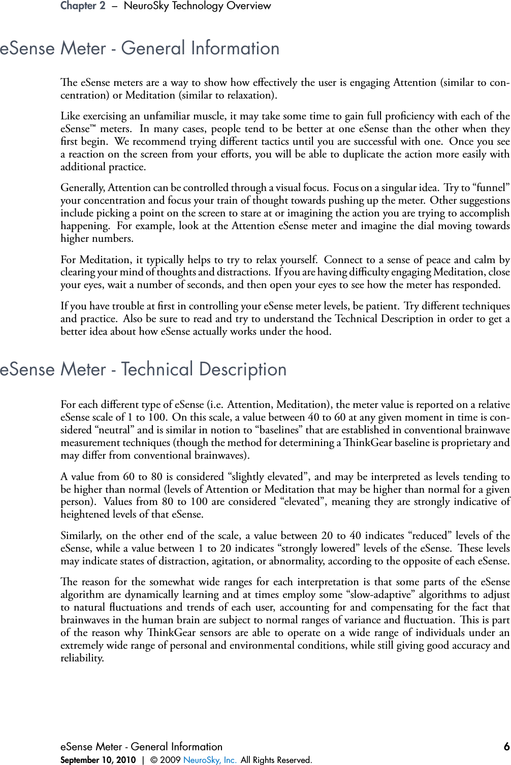 Chapter 2 – NeuroSky Technology OvervieweSense Meter - General Informatione eSense meters are a way to show how eﬀectively the user is engaging Attention (similar to con-centration) or Meditation (similar to relaxation).Like exercising an unfamiliar muscle, it may take some time to gain full prociency with each of theeSense™ meters. In many cases, people tend to be better at one eSense than the other when theyrst begin. We recommend trying diﬀerent tactics until you are successful with one. Once you seea reaction on the screen from your eﬀorts, you will be able to duplicate the action more easily withadditional practice.Generally, Attention can be controlled through a visual focus. Focus on a singular idea. Try to “funnel”your concentration and focus your train of thought towards pushing up the meter. Other suggestionsinclude picking a point on the screen to stare at or imagining the action you are trying to accomplishhappening. For example, look at the Attention eSense meter and imagine the dial moving towardshigher numbers.For Meditation, it typically helps to try to relax yourself. Connect to a sense of peace and calm byclearing your mind of thoughts and distractions. If you are having diﬃculty engaging Meditation, closeyour eyes, wait a number of seconds, and then open your eyes to see how the meter has responded.If you have trouble at rst in controlling your eSense meter levels, be patient. Try diﬀerent techniquesand practice. Also be sure to read and try to understand the Technical Description in order to get abetter idea about how eSense actually works under the hood.eSense Meter - Technical DescriptionFor each diﬀerent type of eSense (i.e. Attention, Meditation), the meter value is reported on a relativeeSense scale of 1 to 100. On this scale, a value between 40 to 60 at any given moment in time is con-sidered “neutral” and is similar in notion to “baselines” that are established in conventional brainwavemeasurement techniques (though the method for determining a inkGear baseline is proprietary andmay diﬀer from conventional brainwaves).A value from 60 to 80 is considered “slightly elevated”, and may be interpreted as levels tending tobe higher than normal (levels of Attention or Meditation that may be higher than normal for a givenperson). Values from 80 to 100 are considered “elevated”, meaning they are strongly indicative ofheightened levels of that eSense.Similarly, on the other end of the scale, a value between 20 to 40 indicates “reduced” levels of theeSense, while a value between 1 to 20 indicates “strongly lowered” levels of the eSense. ese levelsmay indicate states of distraction, agitation, or abnormality, according to the opposite of each eSense.e reason for the somewhat wide ranges for each interpretation is that some parts of the eSensealgorithm are dynamically learning and at times employ some “slow-adaptive” algorithms to adjustto natural uctuations and trends of each user, accounting for and compensating for the fact thatbrainwaves in the human brain are subject to normal ranges of variance and uctuation. is is partof the reason why inkGear sensors are able to operate on a wide range of individuals under anextremely wide range of personal and environmental conditions, while still giving good accuracy andreliability.eSense Meter - General InformationSeptember 10, 2010 | © 2009 NeuroSky, Inc. All Rights Reserved.6