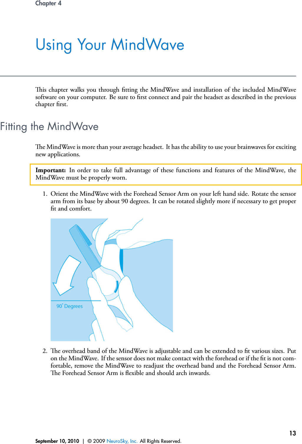 Chapter 4Using Your MindWaveis chapter walks you through tting the MindWave and installation of the included MindWavesoftware on your computer. Be sure to rst connect and pair the headset as described in the previouschapter rst.Fitting the MindWavee MindWave is more than your average headset. It has the ability to use your brainwaves for excitingnew applications.Important: In order to take full advantage of these functions and features of the MindWave, theMindWave must be properly worn.1. Orient the MindWave with the Forehead Sensor Arm on your left hand side. Rotate the sensorarm from its base by about 90 degrees. It can be rotated slightly more if necessary to get propert and comfort.2. e overhead band of the MindWave is adjustable and can be extended to t various sizes. Puton the MindWave. If the sensor does not make contact with the forehead or if the t is not com-fortable, remove the MindWave to readjust the overhead band and the Forehead Sensor Arm.e Forehead Sensor Arm is exible and should arch inwards.September 10, 2010 | © 2009 NeuroSky, Inc. All Rights Reserved.13