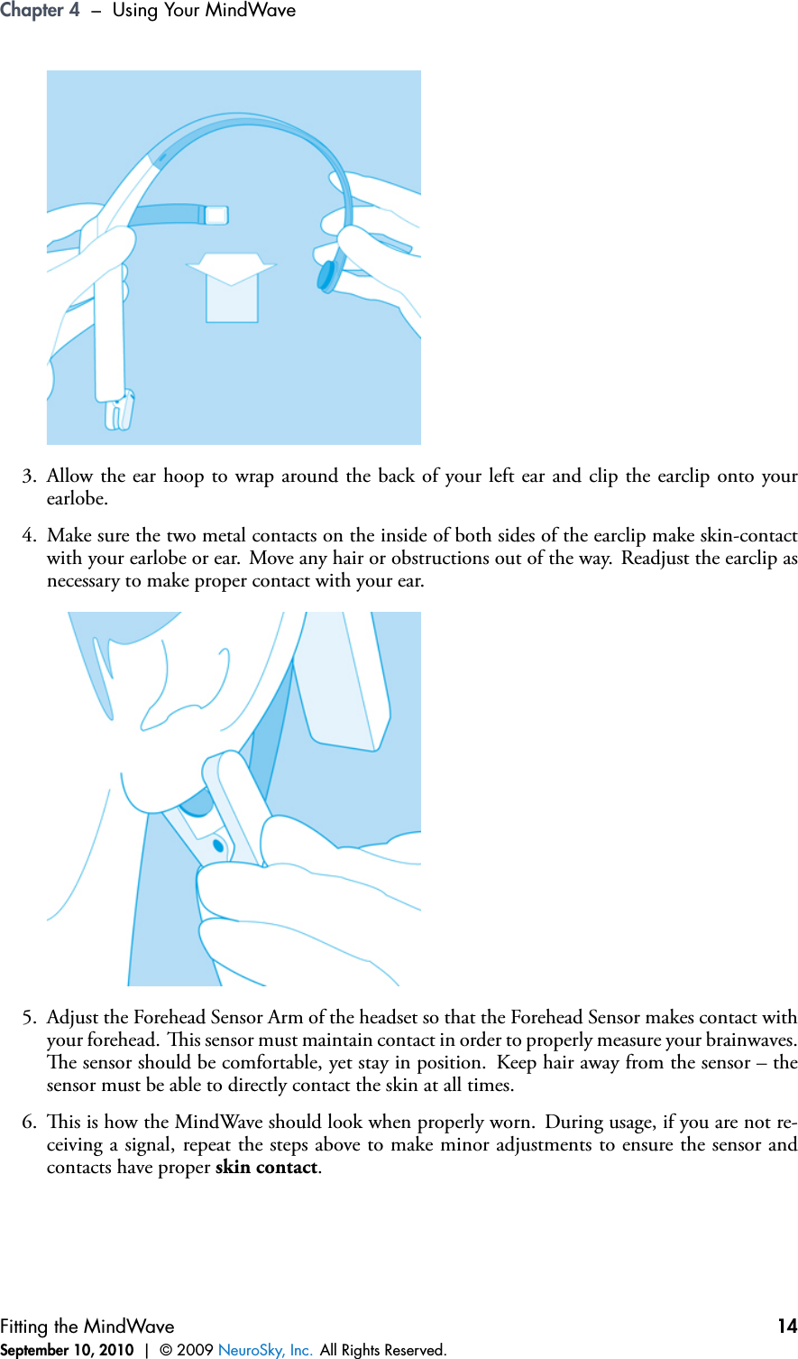 Chapter 4 – Using Your MindWave3. Allow the ear hoop to wrap around the back of your left ear and clip the earclip onto yourearlobe.4. Make sure the two metal contacts on the inside of both sides of the earclip make skin-contactwith your earlobe or ear. Move any hair or obstructions out of the way. Readjust the earclip asnecessary to make proper contact with your ear.5. Adjust the Forehead Sensor Arm of the headset so that the Forehead Sensor makes contact withyour forehead. is sensor must maintain contact in order to properly measure your brainwaves.e sensor should be comfortable, yet stay in position. Keep hair away from the sensor – thesensor must be able to directly contact the skin at all times.6. is is how the MindWave should look when properly worn. During usage, if you are not re-ceiving a signal, repeat the steps above to make minor adjustments to ensure the sensor andcontacts have proper skin contact.Fitting the MindWaveSeptember 10, 2010 | © 2009 NeuroSky, Inc. All Rights Reserved.14