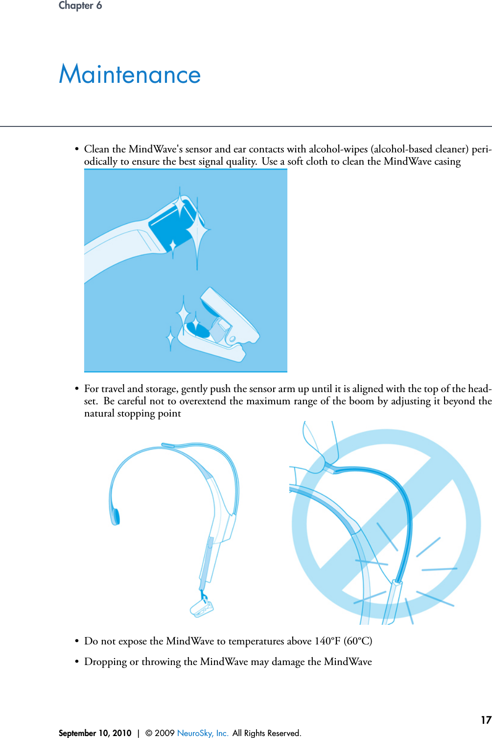 Chapter 6Maintenance• Clean the MindWave&apos;s sensor and ear contacts with alcohol-wipes (alcohol-based cleaner) peri-odically to ensure the best signal quality. Use a soft cloth to clean the MindWave casing• For travel and storage, gently push the sensor arm up until it is aligned with the top of the head-set. Be careful not to overextend the maximum range of the boom by adjusting it beyond thenatural stopping point• Do not expose the MindWave to temperatures above 140°F (60°C)• Dropping or throwing the MindWave may damage the MindWaveSeptember 10, 2010 | © 2009 NeuroSky, Inc. All Rights Reserved.17