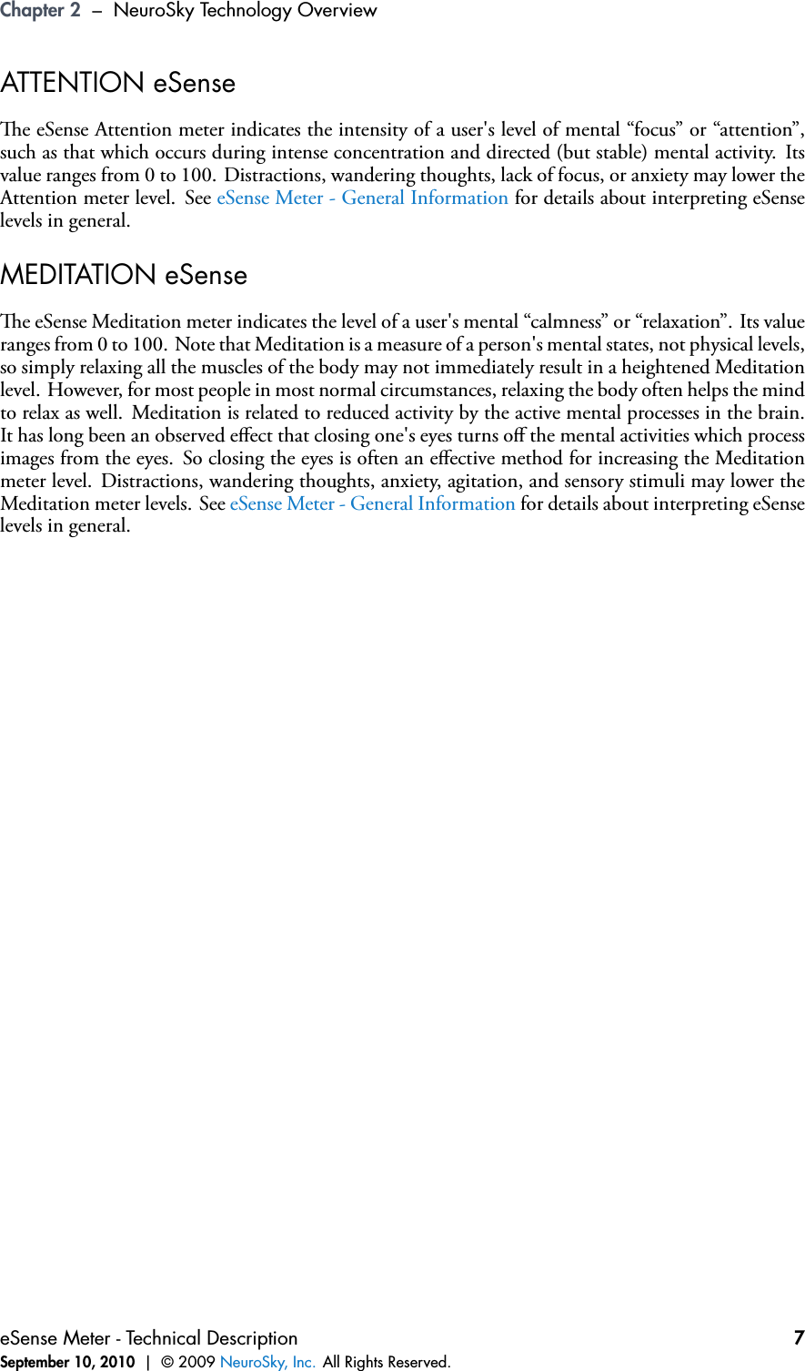 Chapter 2 – NeuroSky Technology OverviewATTENTION eSensee eSense Attention meter indicates the intensity of a user&apos;s level of mental “focus” or “attention”,such as that which occurs during intense concentration and directed (but stable) mental activity. Itsvalue ranges from 0 to 100. Distractions, wandering thoughts, lack of focus, or anxiety may lower theAttention meter level. See eSense Meter - General Information for details about interpreting eSenselevels in general.MEDITATION eSensee eSense Meditation meter indicates the level of a user&apos;s mental “calmness” or “relaxation”. Its valueranges from 0 to 100. Note that Meditation is a measure of a person&apos;s mental states, not physical levels,so simply relaxing all the muscles of the body may not immediately result in a heightened Meditationlevel. However, for most people in most normal circumstances, relaxing the body often helps the mindto relax as well. Meditation is related to reduced activity by the active mental processes in the brain.It has long been an observed eﬀect that closing one&apos;s eyes turns oﬀ the mental activities which processimages from the eyes. So closing the eyes is often an eﬀective method for increasing the Meditationmeter level. Distractions, wandering thoughts, anxiety, agitation, and sensory stimuli may lower theMeditation meter levels. See eSense Meter - General Information for details about interpreting eSenselevels in general.eSense Meter - Technical DescriptionSeptember 10, 2010 | © 2009 NeuroSky, Inc. All Rights Reserved.7