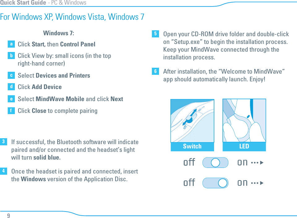Switch LED3If successful, the Bluetooth software will indicate paired and/or connected and the headset’s light will turn solid blue. 6After installation, the “Welcome to MindWave” app should automatically launch. Enjoy!4Once the headset is paired and connected, insert the Windows version of the Application Disc. 5Open your CD-ROM drive folder and double-clickon “Setup.exe” to begin the installation process. Keep your MindWave connected through theinstallation process. Quick Start Guide - PC &amp; WindowsFor Windows XP, Windows Vista, Windows 7aClick Start, then Control PanelbClick View by: small icons (in the top right-hand corner)cSelect Devices and PrintersdClick Add DeviceeSelect MindWave Mobile and click NextfClick Close to complete pairingWindows 7:9