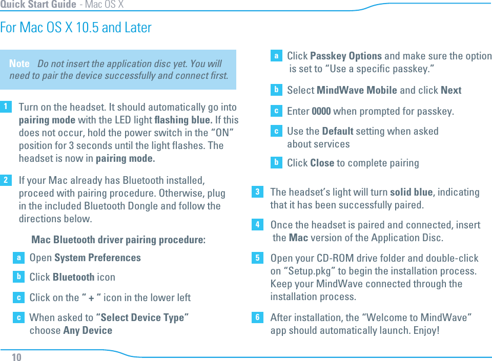 Note   Do not insert the application disc yet. You will need to pair the device successfully and connect ﬁrst. aOpen System PreferencesbClick Bluetooth iconcClick on the “ + “ icon in the lower leftcWhen asked to “Select Device Type”choose Any DeviceaClick Passkey Options and make sure the option is set to “Use a speciﬁc passkey.” bSelect MindWave Mobile and click NextcEnter 0000 when prompted for passkey.cUse the Default setting when askedabout servicesbClick Close to complete pairingMac Bluetooth driver pairing procedure: Quick Start Guide - Mac OS X10For Mac OS X 10.5 and Later 1Turn on the headset. It should automatically go intopairing mode with the LED light ﬂashing blue. If thisdoes not occur, hold the power switch in the “ON”position for 3 seconds until the light ﬂashes. The headset is now in pairing mode.2If your Mac already has Bluetooth installed, proceed with pairing procedure. Otherwise, plug in the included Bluetooth Dongle and follow the directions below.  3The headset’s light will turn solid blue, indicatingthat it has been successfully paired. 4Once the headset is paired and connected, insert the Mac version of the Application Disc. 5Open your CD-ROM drive folder and double-click on “Setup.pkg” to begin the installation process. Keep your MindWave connected through the installation process. 6After installation, the “Welcome to MindWave” app should automatically launch. Enjoy! 