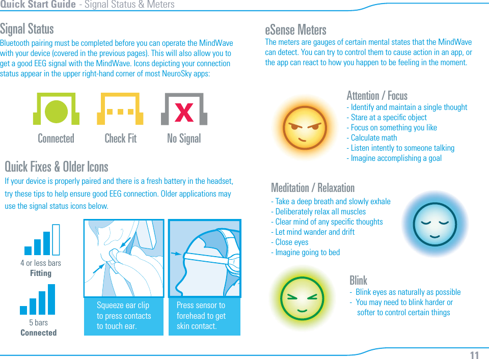 11Quick Start Guide - Signal Status &amp; MetersSignal StatusBluetooth pairing must be completed before you can operate the MindWavewith your device (covered in the previous pages). This will also allow you toget a good EEG signal with the MindWave. Icons depicting your connectionstatus appear in the upper right-hand corner of most NeuroSky apps:   eSense MetersThe meters are gauges of certain mental states that the MindWave can detect. You can try to control them to cause action in an app, or the app can react to how you happen to be feeling in the moment. Attention / Focus- Identify and maintain a single thought- Stare at a speciﬁc object- Focus on something you like- Calculate math- Listen intently to someone talking- Imagine accomplishing a goalBlink-  Blink eyes as naturally as possible-  You may need to blink harder or    softer to control certain thingsMeditation / Relaxation- Take a deep breath and slowly exhale- Deliberately relax all muscles- Clear mind of any speciﬁc thoughts- Let mind wander and drift- Close eyes- Imagine going to bedQuick Fixes &amp; Older IconsIf your device is properly paired and there is a fresh battery in the headset,try these tips to help ensure good EEG connection. Older applications may use the signal status icons below.Connected  Check Fit No Signal4 or less barsFitting5 barsConnectedSqueeze ear clipto press contactsto touch ear.Press sensor to forehead to getskin contact.