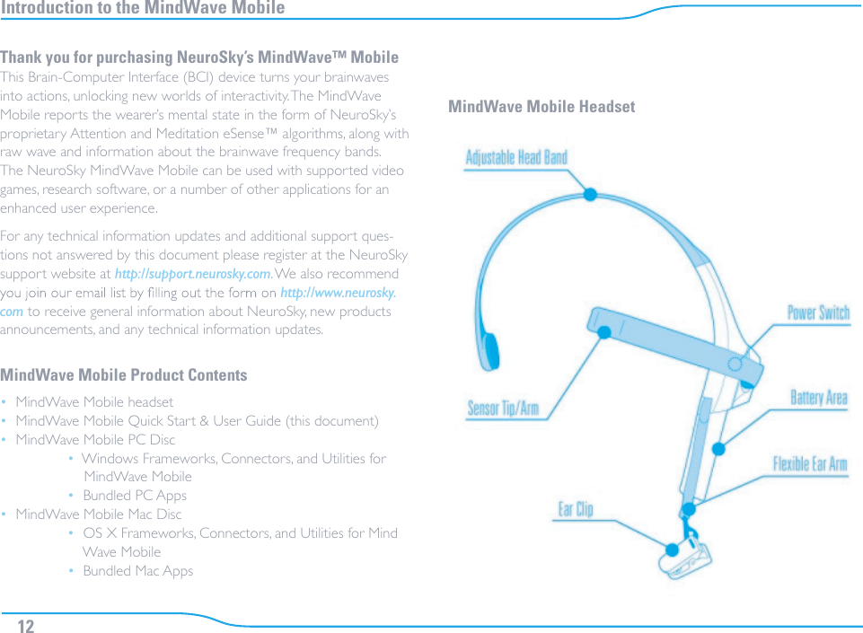 Introduction to the MindWave Mobile 12Thank you for purchasing NeuroSky’s MindWave™ Mobile This Brain-Computer Interface (BCI) device turns your brainwaves into actions, unlocking new worlds of interactivity. The MindWave Mobile reports the wearer’s mental state in the form of NeuroSky’s proprietary Attention and Meditation eSense™ algorithms, along with raw wave and information about the brainwave frequency bands. The NeuroSky MindWave Mobile can be used with supported video games, research software, or a number of other applications for an enhanced user experience.For any technical information updates and additional support ques-tions not answered by this document please register at the NeuroSky support website at http://support.neurosky.com. We also recommend http://www.neurosky.com to receive general information about NeuroSky, new products announcements, and any technical information updates.MindWave Mobile Product Contents•  MindWave Mobile headset•  MindWave Mobile Quick Start &amp; User Guide (this document)•  MindWave Mobile PC Disc •  Windows Frameworks, Connectors, and Utilities for          MindWave Mobile •  Bundled PC Apps•  MindWave Mobile Mac Disc •  OS X Frameworks, Connectors, and Utilities for Mind        Wave Mobile •  Bundled Mac AppsMindWave Mobile Headset