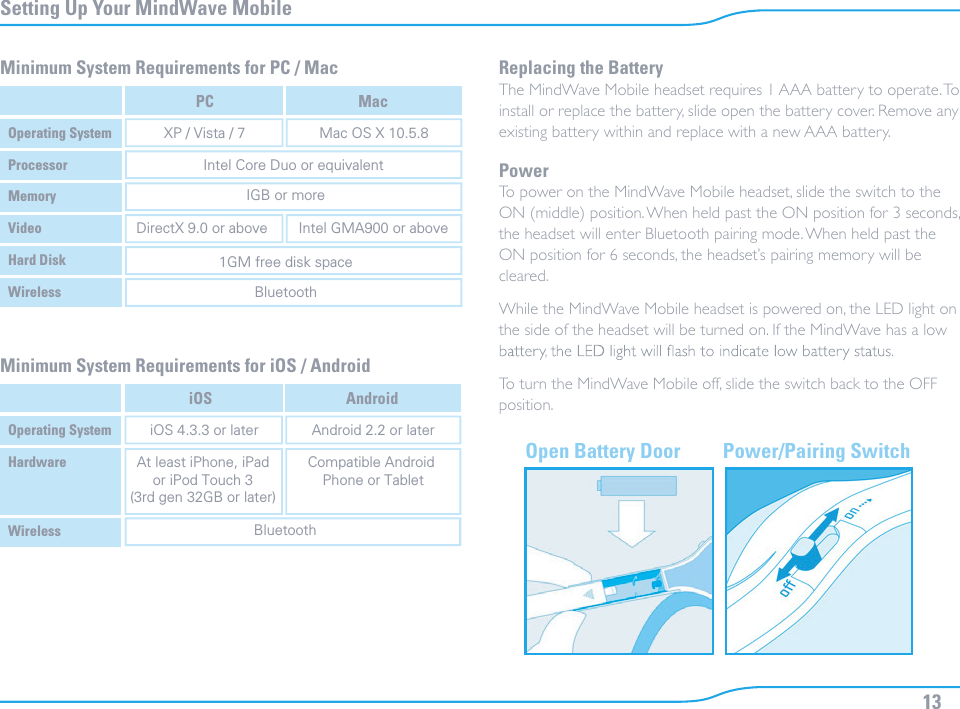 13Setting Up Your MindWave MobileOpen Battery Door Power/Pairing SwitchMinimum System Requirements for PC / Mac Replacing the BatteryThe MindWave Mobile headset requires 1 AAA battery to operate. To install or replace the battery, slide open the battery cover. Remove any existing battery within and replace with a new AAA battery.PowerTo power on the MindWave Mobile headset, slide the switch to the ON (middle) position. When held past the ON position for 3 seconds, the headset will enter Bluetooth pairing mode. When held past the ON position for 6 seconds, the headset’s pairing memory will be cleared.While the MindWave Mobile headset is powered on, the LED light on the side of the headset will be turned on. If the MindWave has a low To turn the MindWave Mobile off, slide the switch back to the OFF position.Minimum System Requirements for iOS / AndroidOperating SystemPCXP / Vista / 7 Mac OS X 10.5.8DirectX 9.0 or above Intel GMA900 or aboveIntel Core Duo or equivalentIGB or more1GM free disk spaceBluetoothMacProcessorMemoryVideoHard DiskWirelessOperating SystemiOSiOS 4.3.3 or later Android 2.2 or laterAt least iPhone, iPador iPod Touch 3(3rd gen 32GB or later)Compatible Android Phone or TabletBluetoothAndroidHardwareWireless