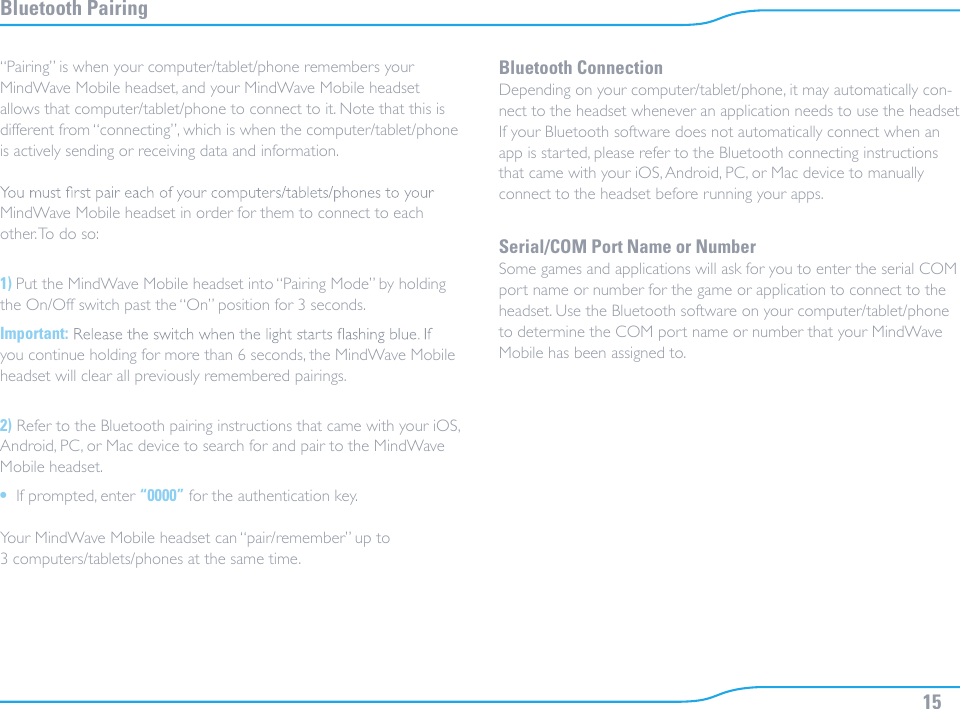 15Bluetooth Pairing“Pairing” is when your computer/tablet/phone remembers your MindWave Mobile headset, and your MindWave Mobile headset allows that computer/tablet/phone to connect to it. Note that this is different from “connecting”, which is when the computer/tablet/phone is actively sending or receiving data and information.MindWave Mobile headset in order for them to connect to each other. To do so:1) Put the MindWave Mobile headset into “Pairing Mode” by holding the On/Off switch past the “On” position for 3 seconds.Important:you continue holding for more than 6 seconds, the MindWave Mobile headset will clear all previously remembered pairings.2) Refer to the Bluetooth pairing instructions that came with your iOS, Android, PC, or Mac device to search for and pair to the MindWave Mobile headset.•  If prompted, enter “0000” for the authentication key.Your MindWave Mobile headset can “pair/remember” up to 3 computers/tablets/phones at the same time.Bluetooth ConnectionDepending on your computer/tablet/phone, it may automatically con-nect to the headset whenever an application needs to use the headset. If your Bluetooth software does not automatically connect when an app is started, please refer to the Bluetooth connecting instructions that came with your iOS, Android, PC, or Mac device to manually connect to the headset before running your apps.Serial/COM Port Name or NumberSome games and applications will ask for you to enter the serial COM port name or number for the game or application to connect to the headset. Use the Bluetooth software on your computer/tablet/phone to determine the COM port name or number that your MindWave Mobile has been assigned to.