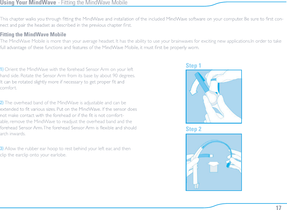Using Your MindWave - Fitting the MindWave Mobile-Fitting the MindWave MobileThe MindWave Mobile is more than your average headset. It has the ability to use your brainwaves for exciting new applications.In order to take 1) Orient the MindWave with the forehead Sensor Arm on your left hand side. Rotate the Sensor Arm from its base by about 90 degrees. comfort.2) The overhead band of the MindWave is adjustable and can be -able, remove the MindWave to readjust the overhead band and the arch inwards.3) Allow the rubber ear hoop to rest behind your left ear, and then clip the earclip onto your earlobe.Step 1Step 217