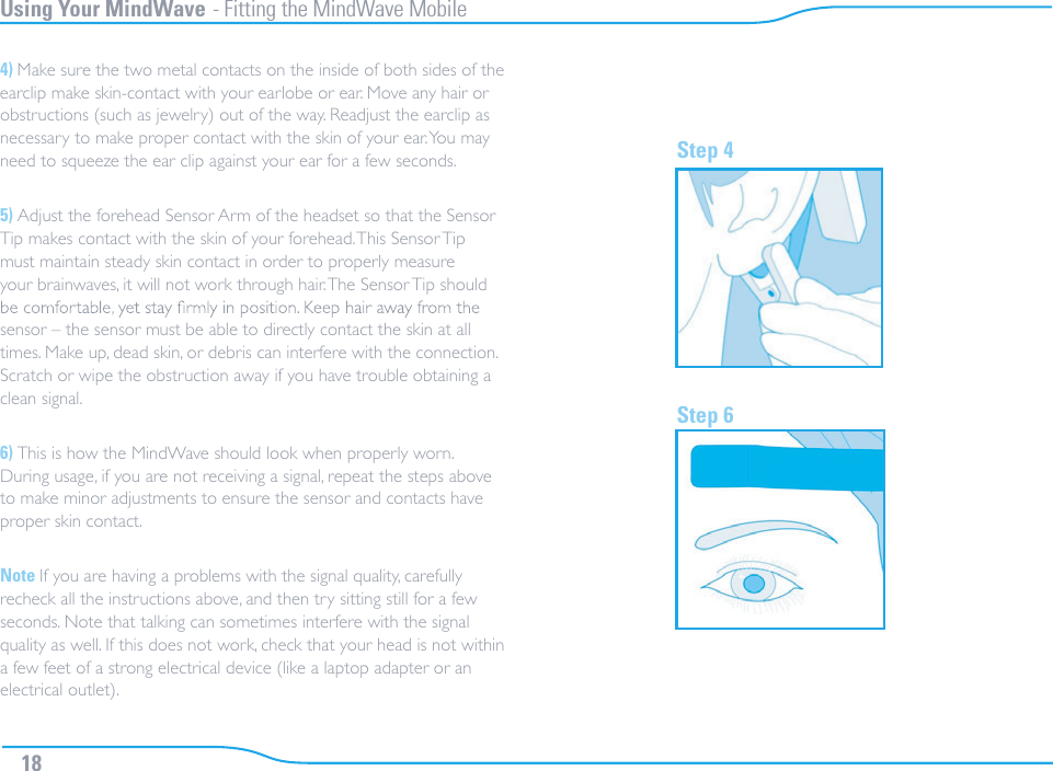 Using Your MindWave - Fitting the MindWave Mobile4) Make sure the two metal contacts on the inside of both sides of the earclip make skin-contact with your earlobe or ear. Move any hair or obstructions (such as jewelry) out of the way. Readjust the earclip as necessary to make proper contact with the skin of your ear. You may need to squeeze the ear clip against your ear for a few seconds.5) Adjust the forehead Sensor Arm of the headset so that the Sensor Tip makes contact with the skin of your forehead. This Sensor Tip must maintain steady skin contact in order to properly measure your brainwaves, it will not work through hair. The Sensor Tip should sensor – the sensor must be able to directly contact the skin at all times. Make up, dead skin, or debris can interfere with the connection. Scratch or wipe the obstruction away if you have trouble obtaining a clean signal.6) This is how the MindWave should look when properly worn. During usage, if you are not receiving a signal, repeat the steps above to make minor adjustments to ensure the sensor and contacts have proper skin contact.Note If you are having a problems with the signal quality, carefully recheck all the instructions above, and then try sitting still for a few seconds. Note that talking can sometimes interfere with the signal quality as well. If this does not work, check that your head is not within a few feet of a strong electrical device (like a laptop adapter or an electrical outlet).Step 4Step 618