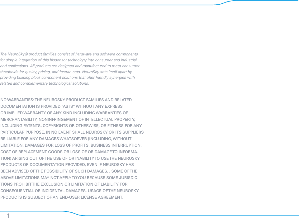 1NO WARRANTIES: THE NEUROSKY PRODUCT FAMILIES AND RELATED DOCUMENTATION IS PROVIDED “AS IS” WITHOUT ANY EXPRESS OR IMPLIED WARRANTY OF ANY KIND INCLUDING WARRANTIES OF MERCHANTABILITY, NONINFRINGEMENT OF INTELLECTUAL PROPERTY, INCLUDING PATENTS, COPYRIGHTS OR OTHERWISE, OR FITNESS FOR ANY PARTICULAR PURPOSE. IN NO EVENT SHALL NEUROSKY OR ITS SUPPLIERS BE LIABLE FOR ANY DAMAGES WHATSOEVER (INCLUDING, WITHOUT LIMITATION, DAMAGES FOR LOSS OF PROFITS, BUSINESS INTERRUPTION, COST OF REPLACEMENT GOODS OR LOSS OF OR DAMAGE TO INFORMA-TION) ARISING OUT OF THE USE OF OR INABILITY TO USE THE NEUROSKY PRODUCTS OR DOCUMENTATION PROVIDED, EVEN IF NEUROSKY HAS BEEN ADVISED OF THE POSSIBILITY OF SUCH DAMAGES. , SOME OF THE  ABOVE LIMITATIONS MAY NOT APPLY TO YOU BECAUSE SOME JURISDIC-TIONS PROHIBIT THE EXCLUSION OR LIMITATION OF LIABILITY FOR CONSEQUENTIAL OR INCIDENTAL DAMAGES. USAGE OF THE NEUROSKY PRODUCTS IS SUBJECT OF AN END-USER LICENSE AGREEMENT.The NeuroSky® product families consist of hardware and software components for simple integration of this biosensor technology into consumer and industrial end-applications. All products are designed and manufactured to meet consumer thresholds for quality, pricing, and feature sets. NeuroSky sets itself apart by providing building block component solutions that offer friendly synergies with related and complementary technological solutions.