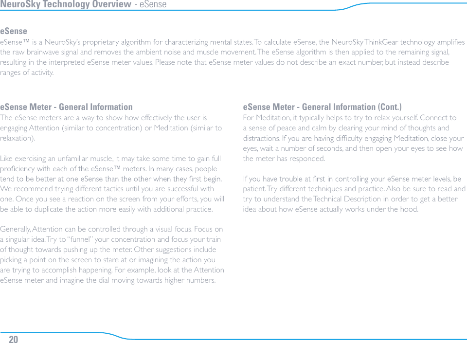 NeuroSky Technology Overview - eSenseeSensethe raw brainwave signal and removes the ambient noise and muscle movement. The eSense algorithm is then applied to the remaining signal, resulting in the interpreted eSense meter values. Please note that eSense meter values do not describe an exact number, but instead describe ranges of activity.eSense Meter - General InformationThe eSense meters are a way to show how effectively the user is engaging Attention (similar to concentration) or Meditation (similar to relaxation).Like exercising an unfamiliar muscle, it may take some time to gain full We recommend trying different tactics until you are successful with one. Once you see a reaction on the screen from your efforts, you will be able to duplicate the action more easily with additional practice.Generally, Attention can be controlled through a visual focus. Focus on a singular idea. Try to “funnel” your concentration and focus your train of thought towards pushing up the meter. Other suggestions include picking a point on the screen to stare at or imagining the action you are trying to accomplish happening. For example, look at the Attention eSense meter and imagine the dial moving towards higher numbers.eSense Meter - General Information (Cont.)For Meditation, it typically helps to try to relax yourself. Connect to a sense of peace and calm by clearing your mind of thoughts and eyes, wait a number of seconds, and then open your eyes to see how the meter has responded.patient. Try different techniques and practice. Also be sure to read and try to understand the Technical Description in order to get a better idea about how eSense actually works under the hood.20