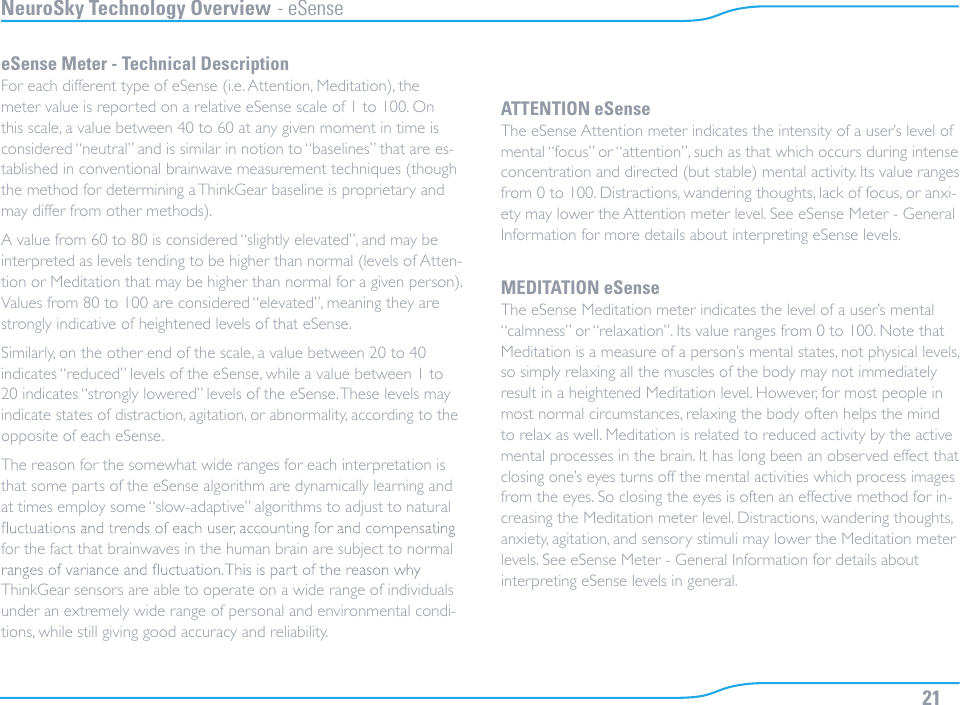 21NeuroSky Technology Overview - eSenseeSense Meter - Technical DescriptionFor each different type of eSense (i.e. Attention, Meditation), the meter value is reported on a relative eSense scale of 1 to 100. On this scale, a value between 40 to 60 at any given moment in time is considered “neutral” and is similar in notion to “baselines” that are es-tablished in conventional brainwave measurement techniques (though the method for determining a ThinkGear baseline is proprietary and may differ from other methods).A value from 60 to 80 is considered “slightly elevated”, and may be interpreted as levels tending to be higher than normal (levels of Atten-tion or Meditation that may be higher than normal for a given person). Values from 80 to 100 are considered “elevated”, meaning they are strongly indicative of heightened levels of that eSense.Similarly, on the other end of the scale, a value between 20 to 40 indicates “reduced” levels of the eSense, while a value between 1 to 20 indicates “strongly lowered” levels of the eSense. These levels may indicate states of distraction, agitation, or abnormality, according to the opposite of each eSense.The reason for the somewhat wide ranges for each interpretation is that some parts of the eSense algorithm are dynamically learning and at times employ some “slow-adaptive” algorithms to adjust to natural for the fact that brainwaves in the human brain are subject to normal ThinkGear sensors are able to operate on a wide range of individuals under an extremely wide range of personal and environmental condi-tions, while still giving good accuracy and reliability.ATTENTION eSenseThe eSense Attention meter indicates the intensity of a user’s level of mental “focus” or “attention”, such as that which occurs during intense concentration and directed (but stable) mental activity. Its value ranges from 0 to 100. Distractions, wandering thoughts, lack of focus, or anxi-ety may lower the Attention meter level. See eSense Meter - General Information for more details about interpreting eSense levels.MEDITATION eSenseThe eSense Meditation meter indicates the level of a user’s mental “calmness” or “relaxation”. Its value ranges from 0 to 100. Note that Meditation is a measure of a person’s mental states, not physical levels, so simply relaxing all the muscles of the body may not immediately result in a heightened Meditation level. However, for most people in most normal circumstances, relaxing the body often helps the mind to relax as well. Meditation is related to reduced activity by the active mental processes in the brain. It has long been an observed effect that closing one’s eyes turns off the mental activities which process images from the eyes. So closing the eyes is often an effective method for in-creasing the Meditation meter level. Distractions, wandering thoughts, anxiety, agitation, and sensory stimuli may lower the Meditation meter levels. See eSense Meter - General Information for details about interpreting eSense levels in general.