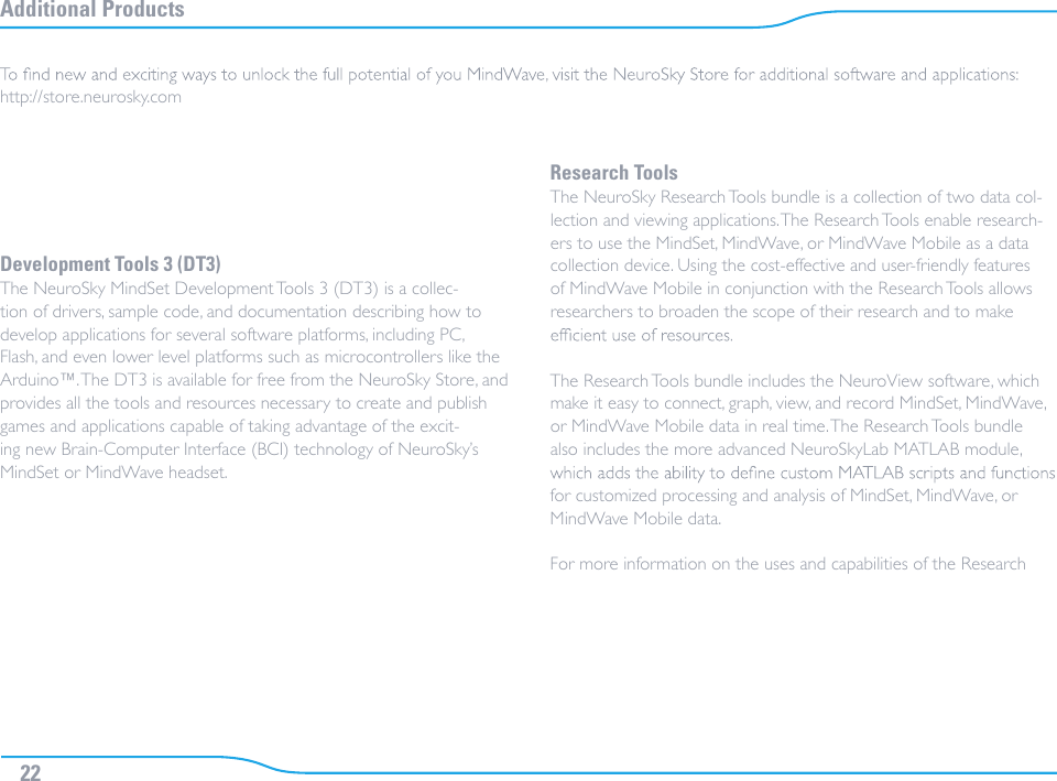 Additional ProductsDevelopment Tools 3 (DT3)The NeuroSky MindSet Development Tools 3 (DT3) is a collec-tion of drivers, sample code, and documentation describing how to develop applications for several software platforms, including PC, Flash, and even lower level platforms such as microcontrollers like the Arduino™. The DT3 is available for free from the NeuroSky Store, and provides all the tools and resources necessary to create and publish games and applications capable of taking advantage of the excit-ing new Brain-Computer Interface (BCI) technology of NeuroSky’s MindSet or MindWave headset.Research ToolsThe NeuroSky Research Tools bundle is a collection of two data col-lection and viewing applications. The Research Tools enable research-ers to use the MindSet, MindWave, or MindWave Mobile as a data collection device. Using the cost-effective and user-friendly features of MindWave Mobile in conjunction with the Research Tools allows researchers to broaden the scope of their research and to make The Research Tools bundle includes the NeuroView software, which make it easy to connect, graph, view, and record MindSet, MindWave, or MindWave Mobile data in real time. The Research Tools bundle also includes the more advanced NeuroSkyLab MATLAB module, for customized processing and analysis of MindSet, MindWave, or MindWave Mobile data.For more information on the uses and capabilities of the Research http://store.neurosky.com22