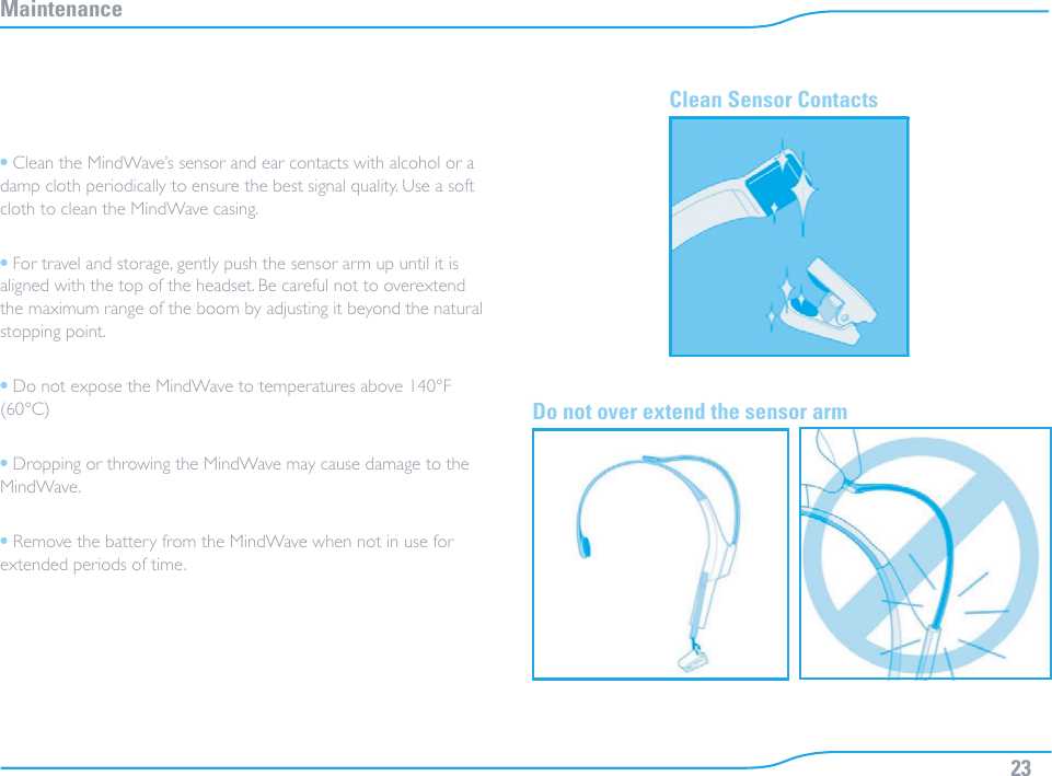 23Maintenance• Clean the MindWave’s sensor and ear contacts with alcohol or a damp cloth periodically to ensure the best signal quality. Use a soft cloth to clean the MindWave casing.• For travel and storage, gently push the sensor arm up until it is aligned with the top of the headset. Be careful not to overextend the maximum range of the boom by adjusting it beyond the natural stopping point.• Do not expose the MindWave to temperatures above 140°F (60°C)• Dropping or throwing the MindWave may cause damage to the MindWave.• Remove the battery from the MindWave when not in use for extended periods of time.Clean Sensor Contacts Do not over extend the sensor arm 