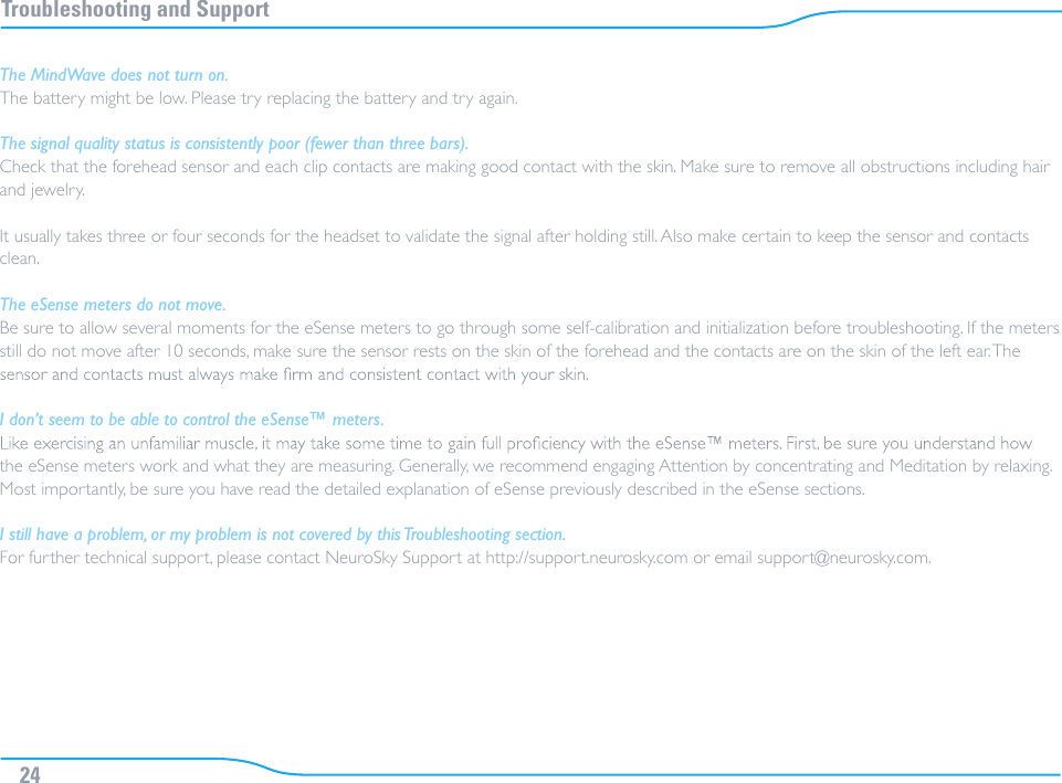 Troubleshooting and SupportThe MindWave does not turn on.The battery might be low. Please try replacing the battery and try again.The signal quality status is consistently poor (fewer than three bars).Check that the forehead sensor and each clip contacts are making good contact with the skin. Make sure to remove all obstructions including hair and jewelry.It usually takes three or four seconds for the headset to validate the signal after holding still. Also make certain to keep the sensor and contacts clean.The eSense meters do not move.Be sure to allow several moments for the eSense meters to go through some self-calibration and initialization before troubleshooting. If the meters still do not move after 10 seconds, make sure the sensor rests on the skin of the forehead and the contacts are on the skin of the left ear. The I don’t seem to be able to control the eSense™ meters.the eSense meters work and what they are measuring. Generally, we recommend engaging Attention by concentrating and Meditation by relaxing. Most importantly, be sure you have read the detailed explanation of eSense previously described in the eSense sections.I still have a problem, or my problem is not covered by this Troubleshooting section.For further technical support, please contact NeuroSky Support at http://support.neurosky.com or email support@neurosky.com.24