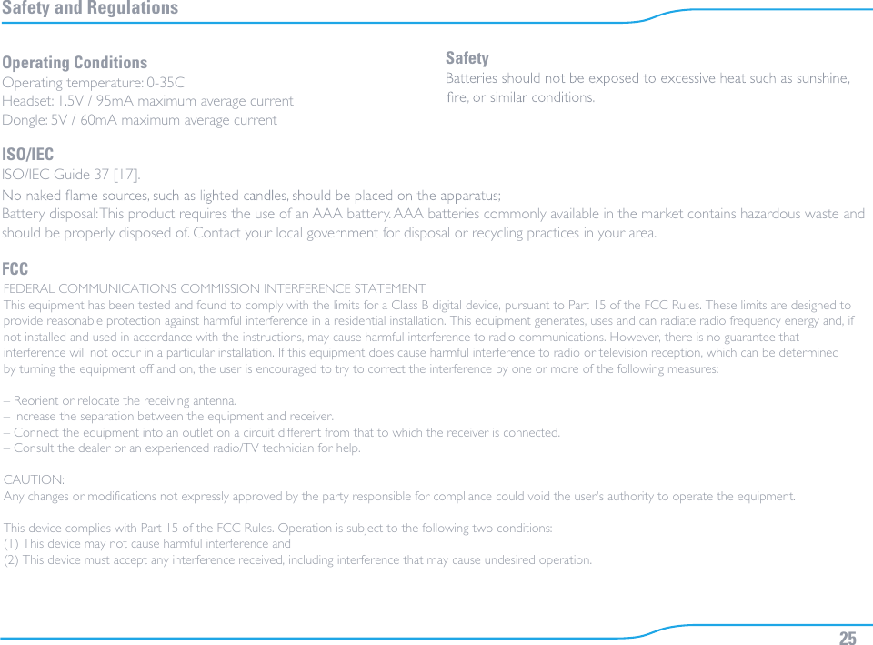 25Safety and RegulationsOperating ConditionsOperating temperature: 0-35CHeadset: 1.5V / 95mA maximum average currentDongle: 5V / 60mA maximum average currentSafetyISO/IECISO/IEC Guide 37 [17].Battery disposal: This product requires the use of an AAA battery. AAA batteries commonly available in the market contains hazardous waste and should be properly disposed of. Contact your local government for disposal or recycling practices in your area.FCCFEDERAL COMMUNICATIONS COMMISSION INTERFERENCE STATEMENTThis equipment has been tested and found to comply with the limits for a Class B digital device, pursuant to Part 15 of the FCC Rules. These limits are designed to provide reasonable protection against harmful interference in a residential installation. This equipment generates, uses and can radiate radio frequency energy and, if not installed and used in accordance with the instructions, may cause harmful interference to radio communications. However, there is no guarantee that interference will not occur in a particular installation. If this equipment does cause harmful interference to radio or television reception, which can be determinedby turning the equipment off and on, the user is encouraged to try to correct the interference by one or more of the following measures:– Reorient or relocate the receiving antenna.– Increase the separation between the equipment and receiver.– Connect the equipment into an outlet on a circuit different from that to which the receiver is connected.– Consult the dealer or an experienced radio/TV technician for help.CAUTION:Any changes or modifications not expressly approved by the party responsible for compliance could void the user&apos;s authority to operate the equipment.This device complies with Part 15 of the FCC Rules. Operation is subject to the following two conditions:(1) This device may not cause harmful interference and(2) This device must accept any interference received, including interference that may cause undesired operation.