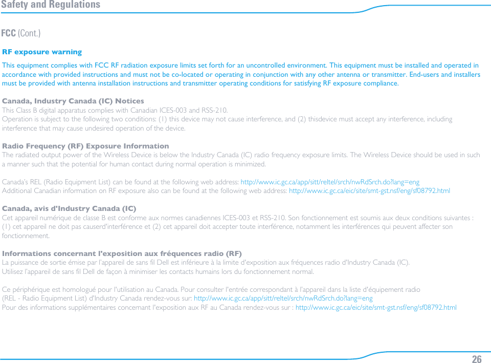 26Safety and RegulationsFCC (Cont.)RF exposure warningThis equipment complies with FCC RF radiation exposure limits set forth for an uncontrolled environment. This equipment must be installed and operated in accordance with provided instructions and must not be co-located or operating in conjunction with any other antenna or transmitter. End-users and installers must be provided with antenna installation instructions and transmitter operating conditions for satisfying RF exposure compliance.Canada, Industry Canada (IC) NoticesThis Class B digital apparatus complies with Canadian ICES-003 and RSS-210.Operation is subject to the following two conditions: (1) this device may not cause interference, and (2) thisdevice must accept any interference, including interference that may cause undesired operation of the device.Radio Frequency (RF) Exposure InformationThe radiated output power of the Wireless Device is below the Industry Canada (IC) radio frequency exposure limits. The Wireless Device should be used in such a manner such that the potential for human contact during normal operation is minimized.Canada’s REL (Radio Equipment List) can be found at the following web address: http://www.ic.gc.ca/app/sitt/reltel/srch/nwRdSrch.do?lang=engAdditional Canadian information on RF exposure also can be found at the following web address: http://www.ic.gc.ca/eic/site/smt-gst.nsf/eng/sf08792.htmlCanada, avis d&apos;Industry Canada (IC)Cet appareil numérique de classe B est conforme aux normes canadiennes ICES-003 et RSS-210. Son fonctionnement est soumis aux deux conditions suivantes : (1) cet appareil ne doit pas causerd&apos;interférence et (2) cet appareil doit accepter toute interférence, notamment les interférences qui peuvent affecter son fonctionnement.Informations concernant l&apos;exposition aux fréquences radio (RF)La puissance de sortie émise par l’appareil de sans fil Dell est inférieure à la limite d&apos;exposition aux fréquences radio d&apos;Industry Canada (IC). Utilisez l’appareil de sans fil Dell de façon à minimiser les contacts humains lors du fonctionnement normal.Ce périphérique est homologué pour l&apos;utilisation au Canada. Pour consulter l&apos;entrée correspondant à l’appareil dans la liste d&apos;équipement radio (REL - Radio Equipment List) d&apos;Industry Canada rendez-vous sur: http://www.ic.gc.ca/app/sitt/reltel/srch/nwRdSrch.do?lang=engPour des informations supplémentaires concernant l&apos;exposition aux RF au Canada rendez-vous sur : http://www.ic.gc.ca/eic/site/smt-gst.nsf/eng/sf08792.html