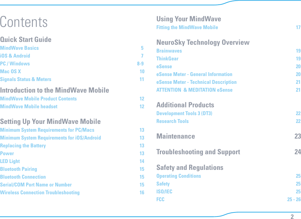 2Quick Start Guide      MindWave Basics        5iOS &amp; Android        7 PC / Windows        8-9Mac OS X        10Signals Status &amp; Meters                         11Introduction to the MindWave Mobile  MindWave Mobile Product Contents                        12MindWave Mobile headset                          12Setting Up Your MindWave MobileMinimum System Requirements for PC/Macs                      13Minimum System Requirements for iOS/Android                      13Replacing the Battery                        13Power                           13LED Light                           14Bluetooth Pairing                          15Bluetooth Connection                        15Serial/COM Port Name or Number                       15Wireless Connection Troubleshooting                       16Using Your MindWaveFitting the MindWave Mobile                         17NeuroSky Technology OverviewBrainwaves                          19ThinkGear                          19eSense                           20eSense Meter - General Information                        20eSense Meter - Technical Description                       21ATTENTION  &amp; MEDITATION eSense                       21Additional ProductsDevelopment Tools 3 (DT3)                          22Research Tools                          22Maintenance                   23Troubleshooting and Support                  24Safety and Regulations   Operating Conditions                         25Safety                                25ISO/IEC                          25FCC                          25 - 26Contents