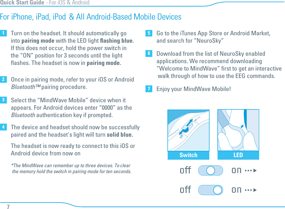 Quick Start Guide - For iOS &amp; Android7For iPhone, iPad, iPod &amp; All Android-Based Mobile Devices1Turn on the headset. It should automatically gointo pairing mode with the LED light ﬂashing blue.If this does not occur, hold the power switch inthe “ON” position for 3 seconds until the lightﬂashes. The headset is now in pairing mode.  2Once in pairing mode, refer to your iOS or AndroidBluetooth™ pairing procedure.3Select the “MindWave Mobile” device when it appears. For Android devices enter “0000” as theBluetooth authentication key if prompted.4The device and headset should now be successfullypaired and the headset&apos;s light will turn solid blue.The headset is now ready to connect to this iOS or Android device from now on*The MindWave can remember up to three devices. To clear the memory hold the switch in pairing mode for ten seconds. 5Go to the iTunes App Store or Android Market,and search for “NeuroSky”6Download from the list of NeuroSky enabledapplications. We recommend downloading“Welcome to MindWave” ﬁrst to get an interactive walk through of how to use the EEG commands.7Enjoy your MindWave Mobile!Switch LED