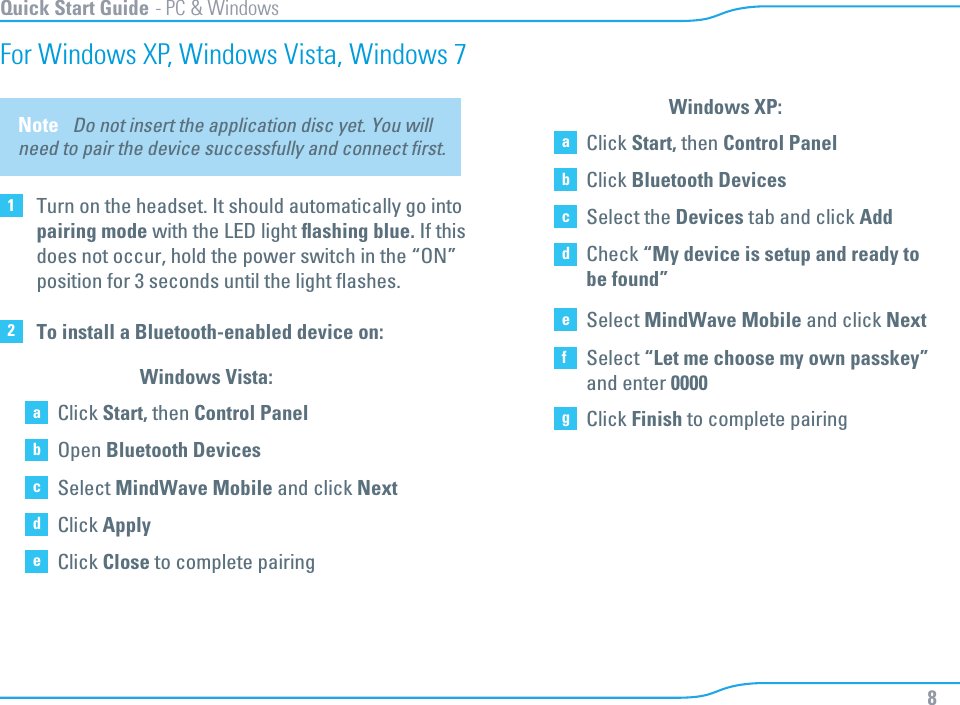 8Quick Start Guide - PC &amp; WindowsFor Windows XP, Windows Vista, Windows 72To install a Bluetooth-enabled device on: aClick Start, then Control PanelbOpen Bluetooth DevicescSelect MindWave Mobile and click Next dClick ApplyeClick Close to complete pairing Windows Vista:aClick Start, then Control PanelbClick Bluetooth DevicescSelect the Devices tab and click AdddCheck “My device is setup and ready tobe found”eSelect MindWave Mobile and click NextfSelect “Let me choose my own passkey” and enter 0000gClick Finish to complete pairingWindows XP:Note   Do not insert the application disc yet. You will need to pair the device successfully and connect ﬁrst. 1Turn on the headset. It should automatically go intopairing mode with the LED light ﬂashing blue. If thisdoes not occur, hold the power switch in the “ON”position for 3 seconds until the light ﬂashes.