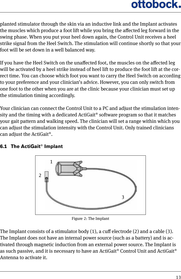 13planted stimulator through the skin via an inductive link and the Implant activates the muscles which produce a foot lift while you bring the aected leg forward in the swing phase. When you put your heel down again, the Control Unit receives a heel strike signal from the Heel Switch. The stimulation will continue shortly so that your foot will be set down in a well balanced way. If you have the Heel Switch on the unaected foot, the muscles on the aected leg will be activated by a heel strike instead of heel lift to produce the foot lift at the cor-rect time. You can choose which foot you want to carry the Heel Switch on according to your preference and your clinician&rsquo;s advice. However, you can only switch from one foot to the other when you are at the clinic because your clinician must set up the stimulation timing accordingly.  Your clinician can connect the Control Unit to a PC and adjust the stimulation inten-sity and the timing with a dedicated ActiGait&reg; software program so that it matches your gait pattern and walking speed. The clinician will set a range within which you can adjust the stimulation intensity with the Control Unit. Only trained clinicians can adjust the ActiGait&reg;. 6.1   The ActiGait&reg; ImplantThe Implant consists of a stimulator body (1), a cu electrode (2) and a cable (3). The Implant does not have an internal power source (such as a battery) and is ac-tivated through magnetic induction from an external power source. The Implant is as such passive, and it is necessary to have an ActiGait&reg; Control Unit and ActiGait&reg; Antenna to activate it. Figure 2: The Implant123