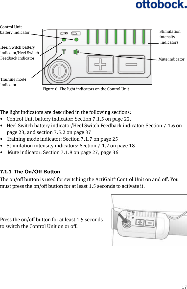 17Figure 6: The light indicators on the Control UnitControl Unit battery indicatorTraining mode indicatorMute indicatorStimulation intensity  indicatorsHeel Switch battery indicator/Heel Switch Feedback indicatorThe light indicators are described in the following sections:&bull;  Control Unit battery indicator: Section 7.1.5 on page 22.&bull;  Heel Switch battery indicator/Heel Switch Feedback indicator: Section 7.1.6 on page 23, and section 7.5.2 on page 37&bull;  Training mode indicator: Section 7.1.7 on page 25&bull;  Stimulation intensity indicators: Section 7.1.2 on page 18&bull;   Mute indicator: Section 7.1.8 on page 27, page 367.1.1  The On/Off ButtonThe on/o button is used for switching the ActiGait&reg; Control Unit on and o. You must press the on/o button for at least 1.5 seconds to activate it.Press the on/o button for at least 1.5 seconds to switch the Control Unit on or o.