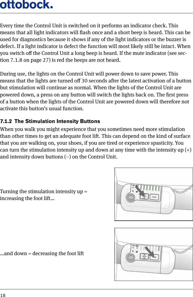 18Every time the Control Unit is switched on it performs an indicator check. This means that all light indicators will ash once and a short beep is heard. This can be used for diagnostics because it shows if any of the light indicators or the buzzer is defect. If a light indicator is defect the function will most likely still be intact. When you switch o the Control Unit a long beep is heard. If the mute indicator (see sec-tion 7.1.8 on page 27) is red the beeps are not heard.During use, the lights on the Control Unit will power down to save power. This means that the lights are turned o 30 seconds after the latest activation of a button but stimulation will continue as normal. When the lights of the Control Unit are powered down, a press on any button will switch the lights back on. The rst press of a button when the lights of the Control Unit are powered down will therefore not activate this button&rsquo;s usual function.7.1.2  The Stimulation Intensity ButtonsWhen you walk you might experience that you sometimes need more stimulation than other times to get an adequate foot lift. This can depend on the kind of surface that you are walking on, your shoes, if you are tired or experience spasticity. You can turn the stimulation intensity up and down at any time with the intensity up (+) and intensity down buttons (&ndash;) on the Control Unit.Turning the stimulation intensity up = increasing the foot lift&hellip;&hellip;and down = decreasing the foot lift
