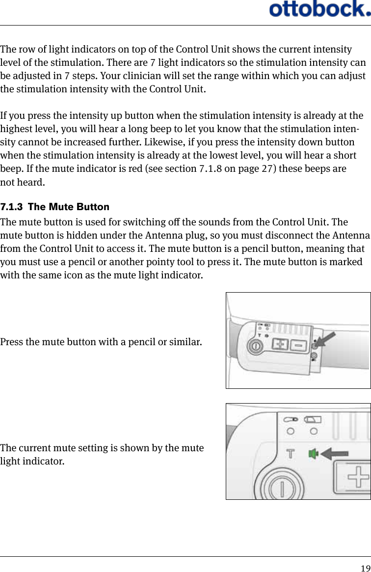 19The row of light indicators on top of the Control Unit shows the current intensity level of the stimulation. There are 7 light indicators so the stimulation intensity can be adjusted in 7 steps. Your clinician will set the range within which you can adjust the stimulation intensity with the Control Unit. If you press the intensity up button when the stimulation intensity is already at the highest level, you will hear a long beep to let you know that the stimulation inten-sity cannot be increased further. Likewise, if you press the intensity down button when the stimulation intensity is already at the lowest level, you will hear a short beep. If the mute indicator is red (see section 7.1.8 on page 27) these beeps are not heard.7.1.3  The Mute ButtonThe mute button is used for switching o the sounds from the Control Unit. The mute button is hidden under the Antenna plug, so you must disconnect the Antenna from the Control Unit to access it. The mute button is a pencil button, meaning that you must use a pencil or another pointy tool to press it. The mute button is marked with the same icon as the mute light indicator. Press the mute button with a pencil or similar. The current mute setting is shown by the mute light indicator. 