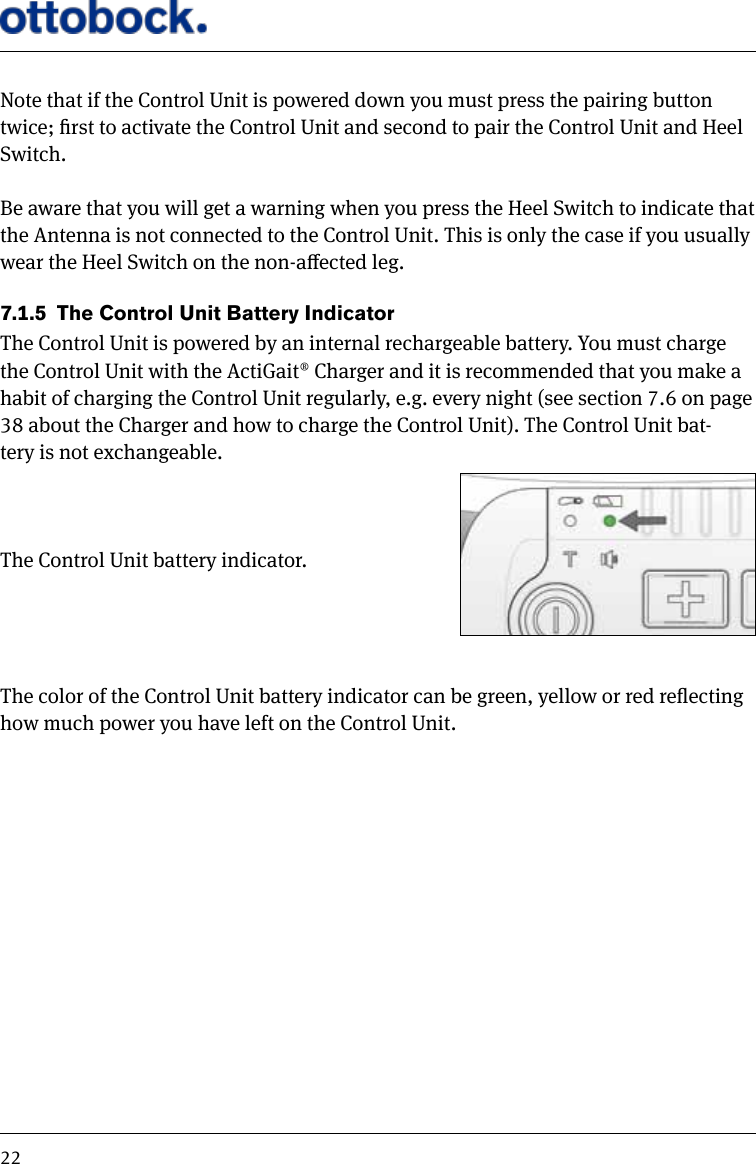 22Note that if the Control Unit is powered down you must press the pairing button twice; rst to activate the Control Unit and second to pair the Control Unit and Heel Switch. Be aware that you will get a warning when you press the Heel Switch to indicate that the Antenna is not connected to the Control Unit. This is only the case if you usually wear the Heel Switch on the non-aected leg.7.1.5  The Control Unit Battery IndicatorThe Control Unit is powered by an internal rechargeable battery. You must charge the Control Unit with the ActiGait&reg; Charger and it is recommended that you make a habit of charging the Control Unit regularly, e.g. every night (see section 7.6 on page 38 about the Charger and how to charge the Control Unit). The Control Unit bat-tery is not exchangeable.The Control Unit battery indicator.The color of the Control Unit battery indicator can be green, yellow or red reecting how much power you have left on the Control Unit.