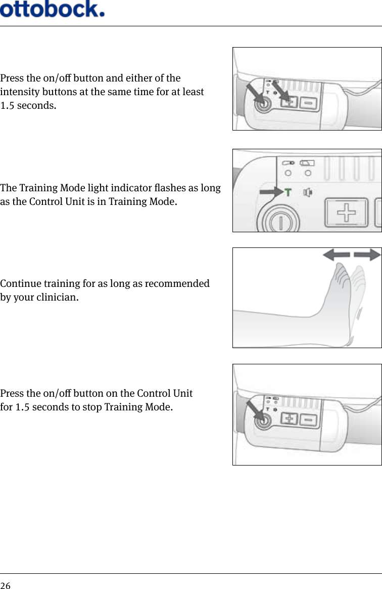 26Press the on/o button and either of the intensity buttons at the same time for at least 1.5 seconds.The Training Mode light indicator ashes as long  as the Control Unit is in Training Mode.Continue training for as long as recommended by your clinician.Press the on/o button on the Control Unit  for 1.5 seconds to stop Training Mode.