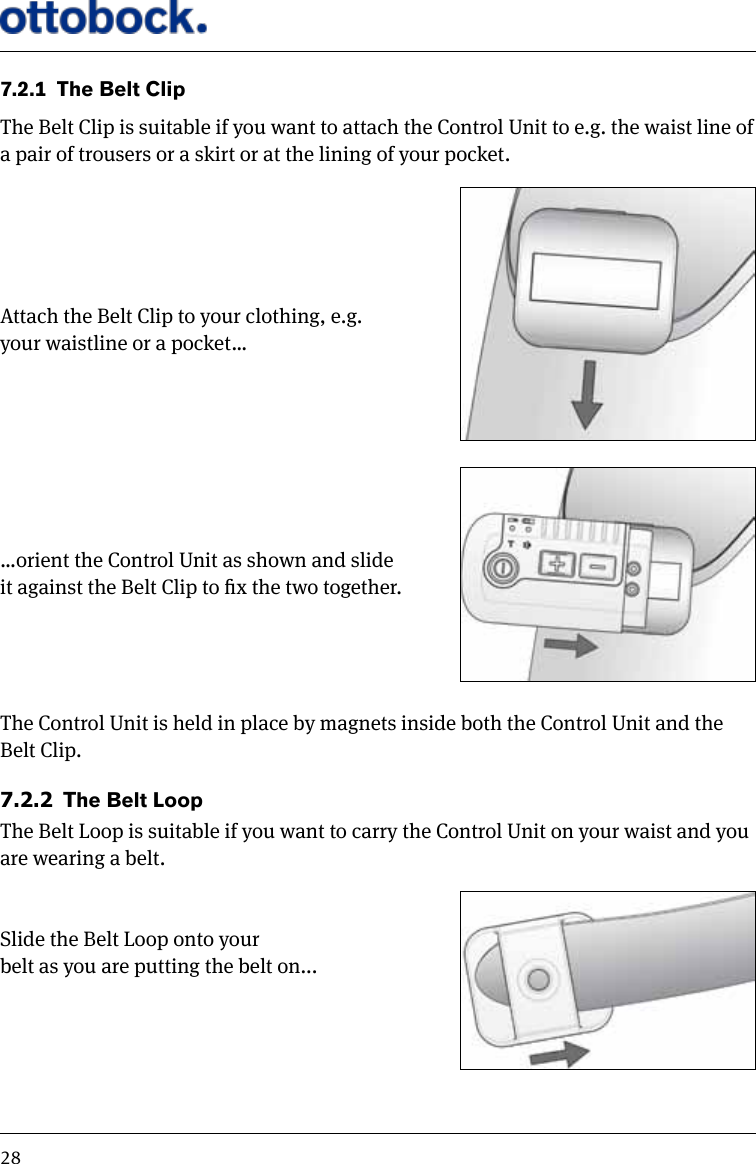 287.2.1  The Belt ClipThe Belt Clip is suitable if you want to attach the Control Unit to e.g. the waist line of a pair of trousers or a skirt or at the lining of your pocket.Attach the Belt Clip to your clothing, e.g. your waistline or a pocket&hellip;&hellip;orient the Control Unit as shown and slide  it against the Belt Clip to x the two together.The Control Unit is held in place by magnets inside both the Control Unit and the Belt Clip.7.2.2  The Belt LoopThe Belt Loop is suitable if you want to carry the Control Unit on your waist and you are wearing a belt.Slide the Belt Loop onto your belt as you are putting the belt on...