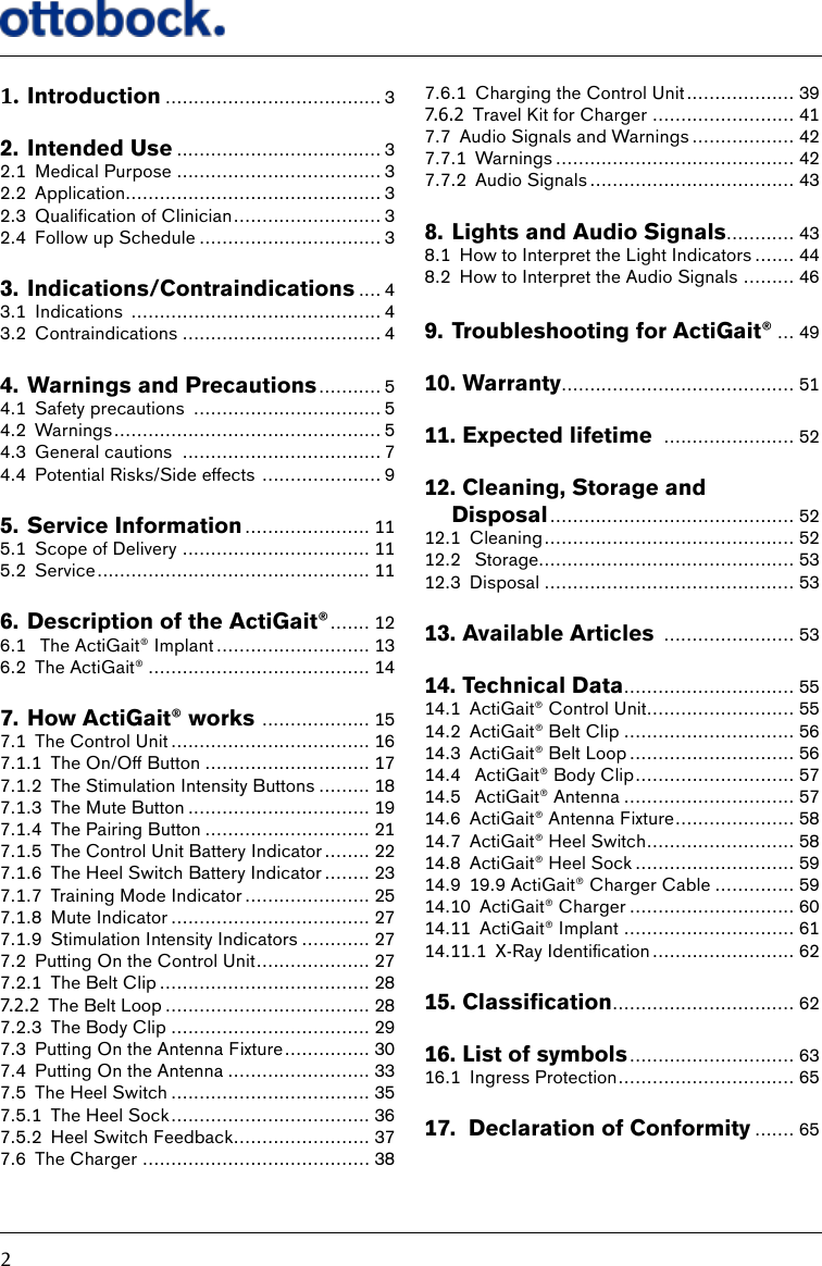 21. Introduction ...................................... 32. Intended Use .................................... 32.1  Medical Purpose .................................... 32.2 Application............................................. 32.3  Qualification of Clinician .......................... 32.4  Follow up Schedule ................................ 33. Indications/Contraindications .... 43.1 Indications  ............................................ 43.2 Contraindications ................................... 44. Warnings and Precautions ........... 54.1  Safety precautions  ................................. 54.2 Warnings ............................................... 54.3  General cautions  ................................... 74.4  Potential Risks/Side effects  ..................... 95. Service Information ...................... 115.1  Scope of Delivery ................................. 115.2 Service ................................................ 116. Description of the ActiGait&reg; ....... 126.1   The ActiGait&reg; Implant ........................... 136.2  The ActiGait&reg; ....................................... 147. How ActiGait&reg; works  ................... 157.1  The Control Unit ................................... 167.1.1  The On/Off Button ............................. 177.1.2  The Stimulation Intensity Buttons ......... 187.1.3  The Mute Button ................................ 197.1.4  The Pairing Button ............................. 217.1.5  The Control Unit Battery Indicator ........ 227.1.6  The Heel Switch Battery Indicator ........ 237.1.7  Training Mode Indicator ...................... 257.1.8  Mute Indicator ................................... 277.1.9  Stimulation Intensity Indicators ............ 277.2  Putting On the Control Unit .................... 277.2.1  The Belt Clip ..................................... 287.2.2 The Belt Loop .................................... 287.2.3  The Body Clip ................................... 297.3  Putting On the Antenna Fixture ............... 307.4  Putting On the Antenna ......................... 337.5  The Heel Switch ................................... 357.5.1  The Heel Sock ................................... 367.5.2  Heel Switch Feedback........................ 377.6  The Charger ........................................ 387.6.1  Charging the Control Unit ................... 397.6.2 Travel Kit for Charger ......................... 417.7  Audio Signals and Warnings .................. 427.7.1 Warnings .......................................... 427.7.2  Audio Signals .................................... 438. Lights and Audio Signals............ 438.1  How to Interpret the Light Indicators ....... 448.2  How to Interpret the Audio Signals ......... 469. Troubleshooting for ActiGait&reg; ... 4910.   Warranty ......................................... 5111.  Expected lifetime  ....................... 5212.  Cleaning, Storage and Disposal ........................................... 5212.1 Cleaning ............................................ 5212.2   Storage............................................. 5312.3 Disposal ............................................ 5313.  Available Articles  ....................... 5314.  Technical Data .............................. 5514.1  ActiGait&reg; Control Unit.......................... 5514.2  ActiGait&reg; Belt Clip .............................. 5614.3  ActiGait&reg; Belt Loop ............................. 5614.4   ActiGait&reg; Body Clip ............................ 5714.5   ActiGait&reg; Antenna .............................. 5714.6  ActiGait&reg; Antenna Fixture ..................... 5814.7  ActiGait&reg; Heel Switch .......................... 5814.8  ActiGait&reg; Heel Sock ............................ 5914.9  19.9 ActiGait&reg; Charger Cable .............. 5914.10  ActiGait&reg; Charger ............................. 6014.11  ActiGait&reg; Implant .............................. 6114.11.1&ensp; X-Ray&ensp;Identication ......................... 6215.Classication ................................ 6216.  List of symbols ............................. 6316.1  Ingress Protection ............................... 6517.   Declaration of Conformity ....... 65