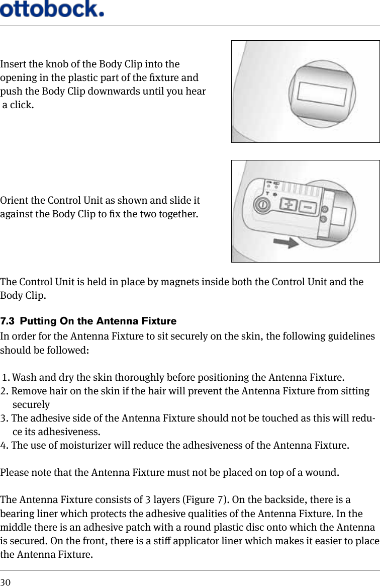 30Insert the knob of the Body Clip into the opening in the plastic part of the xture and push the Body Clip downwards until you hear a click.Orient the Control Unit as shown and slide it against the Body Clip to x the two together.The Control Unit is held in place by magnets inside both the Control Unit and the Body Clip.7.3  Putting On the Antenna FixtureIn order for the Antenna Fixture to sit securely on the skin, the following guidelines should be followed:1. Wash and dry the skin thoroughly before positioning the Antenna Fixture.2. Remove hair on the skin if the hair will prevent the Antenna Fixture from sitting securely3. The adhesive side of the Antenna Fixture should not be touched as this will redu-ce its adhesiveness.4. The use of moisturizer will reduce the adhesiveness of the Antenna Fixture. Please note that the Antenna Fixture must not be placed on top of a wound.The Antenna Fixture consists of 3 layers (Figure 7). On the backside, there is a bearing liner which protects the adhesive qualities of the Antenna Fixture. In the middle there is an adhesive patch with a round plastic disc onto which the Antenna is secured. On the front, there is a sti applicator liner which makes it easier to place the Antenna Fixture.