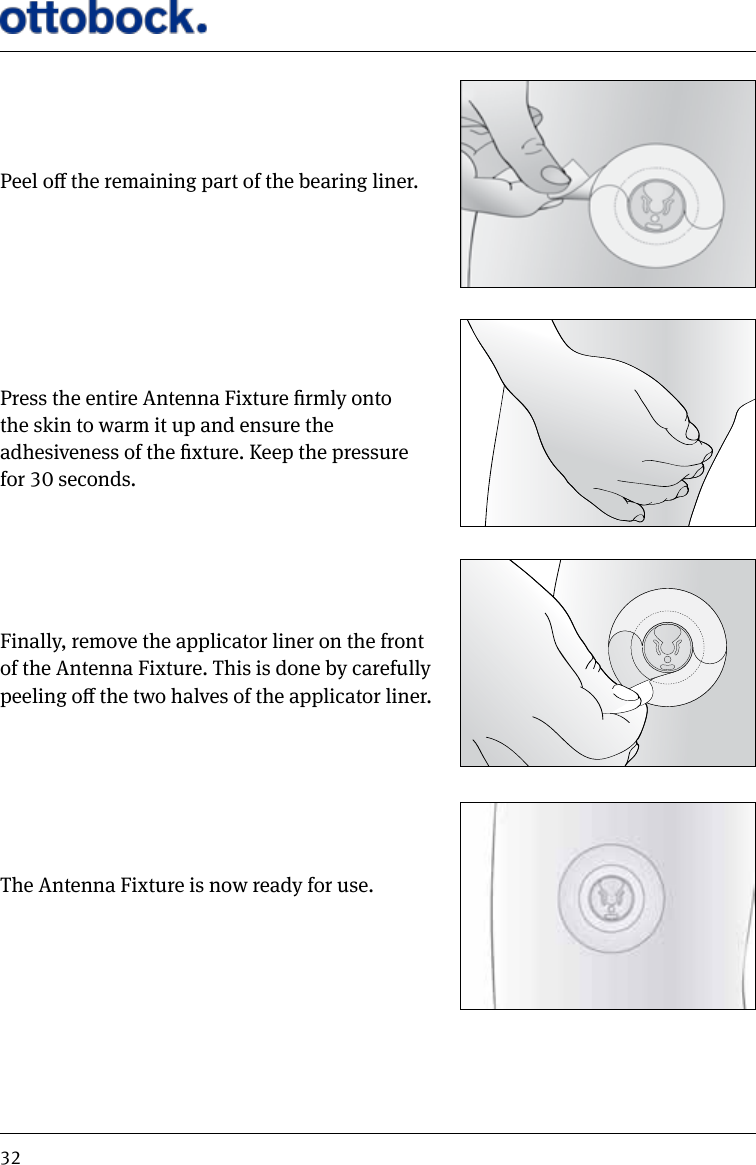 32Peel o the remaining part of the bearing liner.Press the entire Antenna Fixture rmly onto  the skin to warm it up and ensure the  adhesiveness of the xture. Keep the pressure  for 30 seconds.Finally, remove the applicator liner on the front of the Antenna Fixture. This is done by carefully peeling o the two halves of the applicator liner.The Antenna Fixture is now ready for use.