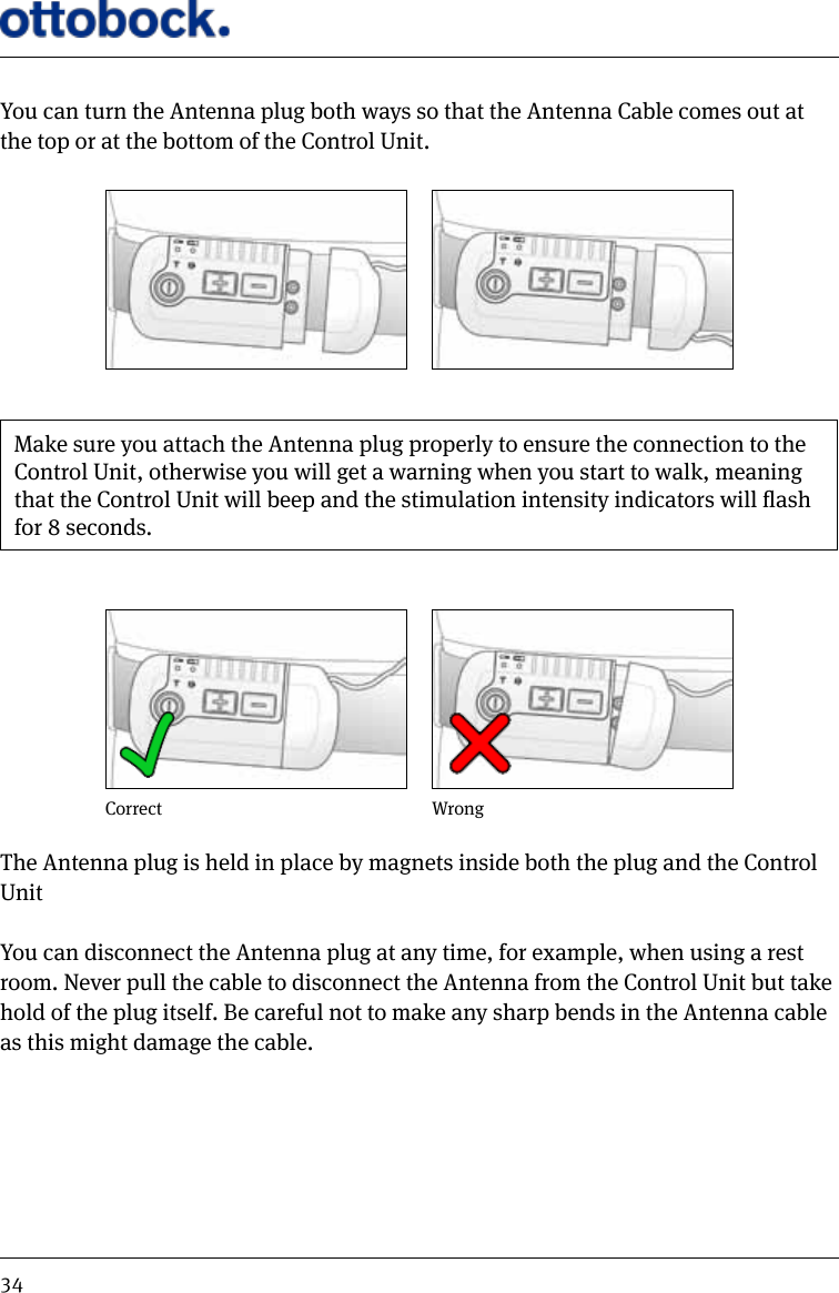 34You can turn the Antenna plug both ways so that the Antenna Cable comes out at the top or at the bottom of the Control Unit.Make sure you attach the Antenna plug properly to ensure the connection to the Control Unit, otherwise you will get a warning when you start to walk, meaning that the Control Unit will beep and the stimulation intensity indicators will ash for 8 seconds.WrongCorrectThe Antenna plug is held in place by magnets inside both the plug and the Control Unit You can disconnect the Antenna plug at any time, for example, when using a rest room. Never pull the cable to disconnect the Antenna from the Control Unit but take hold of the plug itself. Be careful not to make any sharp bends in the Antenna cable as this might damage the cable.