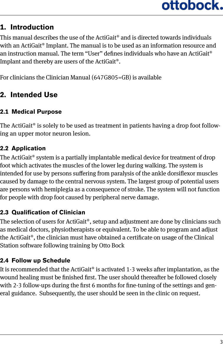 31.  IntroductionThis manual describes the use of the ActiGait&reg; and is directed towards individuals with an ActiGait&reg; Implant. The manual is to be used as an information resource and an instruction manual. The term &ldquo;User&rdquo; denes individuals who have an ActiGait&reg; Implant and thereby are users of the ActiGait&reg;. For clinicians the Clinician Manual (647G805=GB) is available2.  Intended Use2.1  Medical PurposeThe ActiGait&reg; is solely to be used as treatment in patients having a drop foot follow-ing an upper motor neuron lesion.2.2  ApplicationThe ActiGait&reg; system is a partially implantable medical device for treatment of drop foot which activates the muscles of the lower leg during walking. The system is intended for use by persons suering from paralysis of the ankle dorsiexor muscles caused by damage to the central nervous system. The largest group of potential users are persons with hemiplegia as a consequence of stroke. The system will not function for people with drop foot caused by peripheral nerve damage. 2.3  QualicationofClinicianThe selection of users for ActiGait&reg;, setup and adjustment are done by clinicians such as medical doctors, physiotherapists or equivalent. To be able to program and adjust the ActiGait&reg;, the clinician must have obtained a certicate on usage of the Clinical Station software following training by Otto Bock2.4  Follow up ScheduleIt is recommended that the ActiGait&reg; is activated 1-3 weeks after implantation, as the wound healing must be nished rst. The user should thereafter be followed closely with 2-3 follow-ups during the rst 6 months for ne-tuning of the settings and gen-eral guidance.  Subsequently, the user should be seen in the clinic on request.