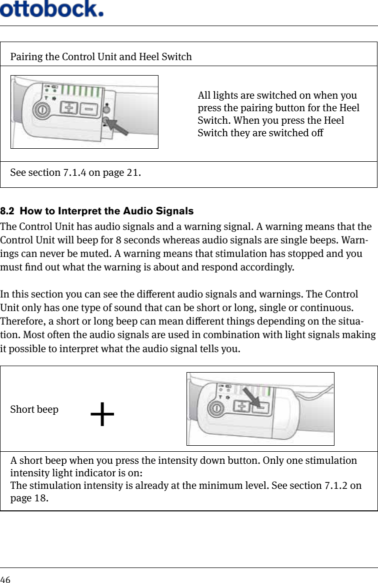46Pairing the Control Unit and Heel SwitchAll lights are switched on when you press the pairing button for the Heel Switch. When you press the Heel Switch they are switched oSee section 7.1.4 on page 21.8.2  How to Interpret the Audio SignalsThe Control Unit has audio signals and a warning signal. A warning means that the Control Unit will beep for 8 seconds whereas audio signals are single beeps. Warn-ings can never be muted. A warning means that stimulation has stopped and you must nd out what the warning is about and respond accordingly.In this section you can see the dierent audio signals and warnings. The Control Unit only has one type of sound that can be short or long, single or continuous. Therefore, a short or long beep can mean dierent things depending on the situa-tion. Most often the audio signals are used in combination with light signals making it possible to interpret what the audio signal tells you.Short beep +A short beep when you press the intensity down button. Only one stimulation intensity light indicator is on:The stimulation intensity is already at the minimum level. See section 7.1.2 on page 18.