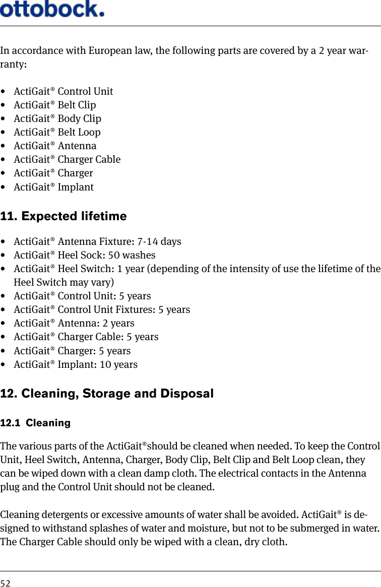 52In accordance with European law, the following parts are covered by a 2 year war-ranty:  &bull;  ActiGait&reg; Control Unit&bull;  ActiGait&reg; Belt Clip &bull;  ActiGait&reg; Body Clip&bull;  ActiGait&reg; Belt Loop&bull;  ActiGait&reg; Antenna&bull;  ActiGait&reg; Charger Cable &bull;  ActiGait&reg; Charger&bull;  ActiGait&reg; Implant11.  Expected lifetime &bull;  ActiGait&reg; Antenna Fixture: 7-14 days&bull;  ActiGait&reg; Heel Sock: 50 washes &bull;  ActiGait&reg; Heel Switch: 1 year (depending of the intensity of use the lifetime of the Heel Switch may vary)&bull;  ActiGait&reg; Control Unit: 5 years&bull;  ActiGait&reg; Control Unit Fixtures: 5 years&bull;  ActiGait&reg; Antenna: 2 years&bull;  ActiGait&reg; Charger Cable: 5 years&bull;  ActiGait&reg; Charger: 5 years&bull;  ActiGait&reg; Implant: 10 years12.  Cleaning, Storage and Disposal12.1  CleaningThe various parts of the ActiGait&reg;should be cleaned when needed. To keep the Control Unit, Heel Switch, Antenna, Charger, Body Clip, Belt Clip and Belt Loop clean, they can be wiped down with a clean damp cloth. The electrical contacts in the Antenna plug and the Control Unit should not be cleaned.Cleaning detergents or excessive amounts of water shall be avoided. ActiGait&reg; is de-signed to withstand splashes of water and moisture, but not to be submerged in water.The Charger Cable should only be wiped with a clean, dry cloth.