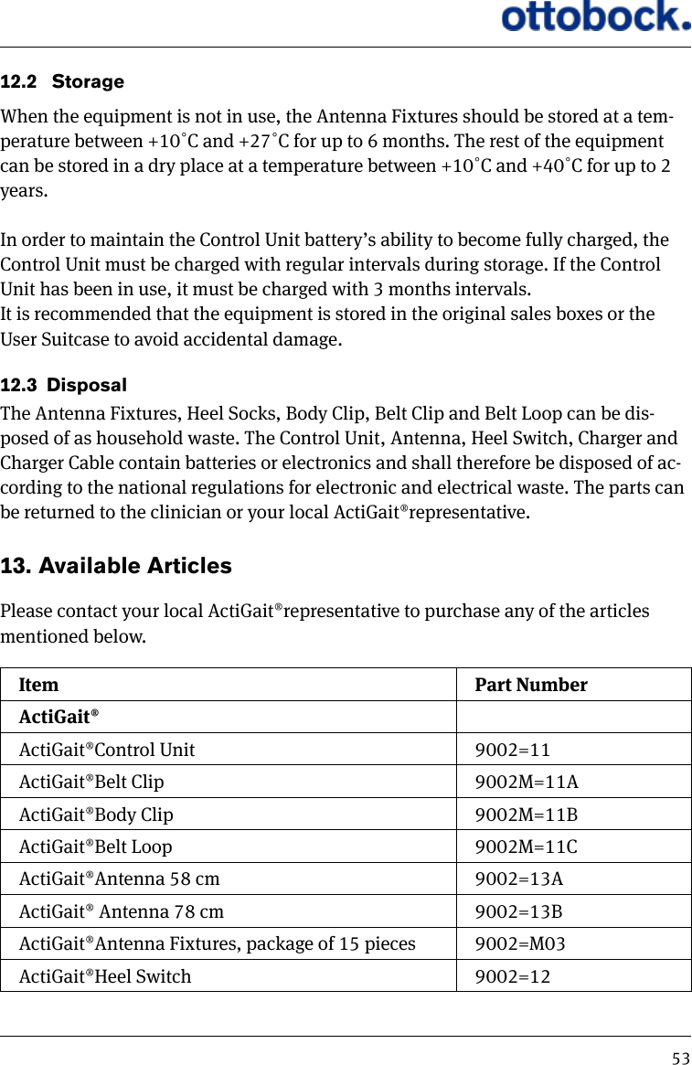 5312.2   StorageWhen the equipment is not in use, the Antenna Fixtures should be stored at a tem-perature between +10˚C and +27˚C for up to 6 months. The rest of the equipment can be stored in a dry place at a temperature between +10˚C and +40˚C for up to 2 years. In order to maintain the Control Unit battery&rsquo;s ability to become fully charged, the Control Unit must be charged with regular intervals during storage. If the Control Unit has been in use, it must be charged with 3 months intervals.It is recommended that the equipment is stored in the original sales boxes or the User Suitcase to avoid accidental damage.12.3  DisposalThe Antenna Fixtures, Heel Socks, Body Clip, Belt Clip and Belt Loop can be dis-posed of as household waste. The Control Unit, Antenna, Heel Switch, Charger and Charger Cable contain batteries or electronics and shall therefore be disposed of ac-cording to the national regulations for electronic and electrical waste. The parts can be returned to the clinician or your local ActiGait&reg;representative.13.  Available Articles Please contact your local ActiGait&reg;representative to purchase any of the articles mentioned below.Item Part NumberActiGait&reg;ActiGait&reg;Control Unit 9002=11ActiGait&reg;Belt Clip 9002M=11AActiGait&reg;Body Clip 9002M=11BActiGait&reg;Belt Loop 9002M=11CActiGait&reg;Antenna 58 cm 9002=13AActiGait&reg; Antenna 78 cm 9002=13BActiGait&reg;Antenna Fixtures, package of 15 pieces 9002=M03ActiGait&reg;Heel Switch 9002=12