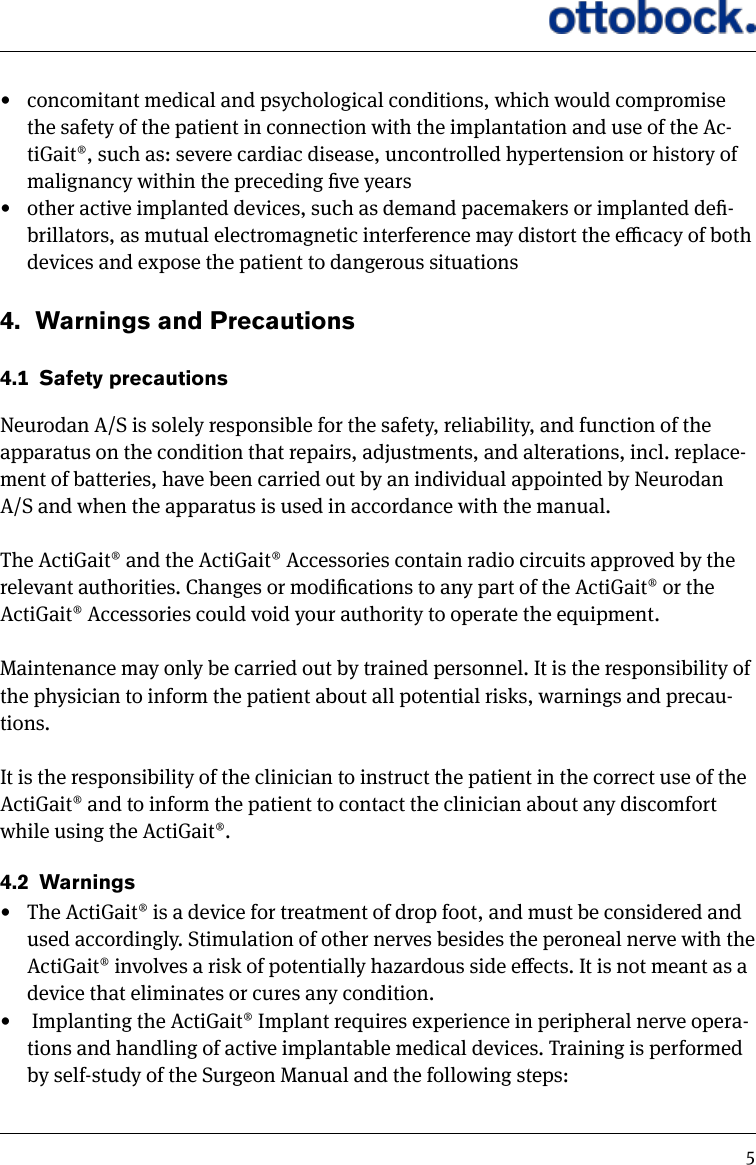 5&bull;  concomitant medical and psychological conditions, which would compromise the safety of the patient in connection with the implantation and use of the Ac-tiGait&reg;, such as: severe cardiac disease, uncontrolled hypertension or history of malignancy within the preceding ve years&bull;  other active implanted devices, such as demand pacemakers or implanted de-brillators, as mutual electromagnetic interference may distort the ecacy of both devices and expose the patient to dangerous situations4.  Warnings and Precautions4.1  Safety precautions Neurodan A/S is solely responsible for the safety, reliability, and function of the apparatus on the condition that repairs, adjustments, and alterations, incl. replace-ment of batteries, have been carried out by an individual appointed by Neurodan A/S and when the apparatus is used in accordance with the manual.The ActiGait&reg; and the ActiGait&reg; Accessories contain radio circuits approved by the relevant authorities. Changes or modications to any part of the ActiGait&reg; or the ActiGait&reg; Accessories could void your authority to operate the equipment.Maintenance may only be carried out by trained personnel. It is the responsibility of the physician to inform the patient about all potential risks, warnings and precau-tions. It is the responsibility of the clinician to instruct the patient in the correct use of the ActiGait&reg; and to inform the patient to contact the clinician about any discomfort while using the ActiGait&reg;. 4.2  Warnings&bull;  The ActiGait&reg; is a device for treatment of drop foot, and must be considered and used accordingly. Stimulation of other nerves besides the peroneal nerve with the ActiGait&reg; involves a risk of potentially hazardous side eects. It is not meant as a device that eliminates or cures any condition. &bull;   Implanting the ActiGait&reg; Implant requires experience in peripheral nerve opera-tions and handling of active implantable medical devices. Training is performed by self-study of the Surgeon Manual and the following steps: 