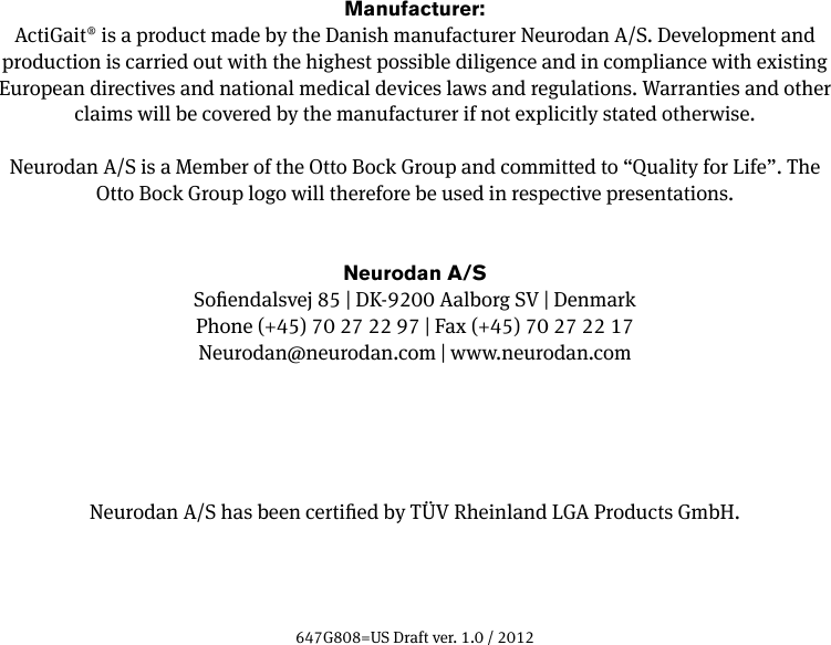 Manufacturer:ActiGait&reg; is a product made by the Danish manufacturer Neurodan A/S. Development and production is carried out with the highest possible diligence and in compliance with existing European directives and national medical devices laws and regulations. Warranties and other claims will be covered by the manufacturer if not explicitly stated otherwise.Neurodan A/S is a Member of the Otto Bock Group and committed to &ldquo;Quality for Life&rdquo;. The Otto Bock Group logo will therefore be used in respective presentations.Neurodan A/SSoendalsvej 85 | DK-9200 Aalborg SV | DenmarkPhone (+45) 70 27 22 97 | Fax (+45) 70 27 22 17Neurodan@neurodan.com | www.neurodan.comNeurodan A/S has been certied by T&Uuml;V Rheinland LGA Products GmbH.647G808=US Draft ver. 1.0 / 2012